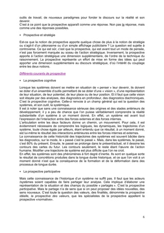 outils de travail, de nouveaux paradigmes pour fonder le discours sur la réalité et son
devenir.
C’est à ce point que la prospective apparaît comme une réponse. Non pas la réponse, mais
comme une des réponses possibles.

   Prospective et stratégie

Est-ce que la notion de prospective apporte quelque chose de plus à la notion de stratégie
ou s’agit-il d’un pléonasme ou d’un simple affichage publicitaire ? La question est sujette à
controverse. Ce qui est sûr, c’est que la prospective, qui est avant tout un mode de pensée,
n’est pas forcement marquée au sceau de l’action stratégique. Inversement, la prospective
apporte à l’action stratégique une dimension supplémentaire, de l’ordre de la technique du
raisonnement. La prospective représente un effort de mise en forme des idées qui peut
apporter une dimension supplémentaire au discours stratégique, d’où l’intérêt du couplage
entre les deux notions.

Différents courants de prospective

   La prospective cognitive

Lorsque les systèmes doivent se mettre en situation de « penser » leur devenir, ils doivent
se doter d’un ensemble d’outils permettant de se doter d’une « vision », d’une représentation
de leur situation, de leur potentiel, de leur place ou de leur position. Et il faut que cette vision
soit étayée par des analyses, des diagnostics en profondeur, des diagnostics diachroniques.
C’est la prospective cognitive. Celle-ci renvoie à un champ général qui est la question des
systèmes, et son outil, la systémique.
Il est à noter que sans une connaissance sérieuse des origines et des stades antérieurs de
développement, il y a peu de chance que l’on puisse véritablement comprendre la réalité
substantielle d’un système à un moment donné. En effet, un système est avant tout
l’expression de l’interaction entre des forces externes et des forces internes.
L’articulation entre les deux facteurs donne un chemin, un mouvement. Pour cela, il est
évidemment nécessaire de comprendre les logiques, les dynamiques, les trajectoires d’un
système, toute chose égale par ailleurs, étant entendu que ce résultat, à un moment donné,
est lui-même le résultat des interactions antérieures entre les forces internes et externes.
La connaissance de cette historicité des trajectoires des systèmes est souvent bâclée dans
les diagnostics, sur le mode, le « passé c’est le passé ». Mais, dans les systèmes, le passé,
c’est 80% du présent. Ensuite, le passé se prolonge dans le présent/actuel, et il dessine les
contours des cartes du futur. Les contours seulement, le reste étant l’œuvre de l’action
humaine. Modifier une trajectoire de système est plus difficile que l’on ne croit.
En effet, les systèmes sont des phénomènes à fort degré d’inertie. Ils sont en quelque sorte
le résultat de concrétions produites dans la longue durée historique, et ce que l’on voit à un
moment donné n’est que la conséquence de la formation et de la déformation dans des
processus de longue durée.

   La prospective participative

Mais cette connaissance de l’historique d’un système ne suffit pas. Il faut que les acteurs
/systèmes soient capables de faire partager leur analyse. Cela implique d’élaborer une
représentation de la situation et des champs du possible « partagés ». C’est la prospective
participative. Mais le partage n’a de sens que si on peut proposer des idées nouvelles, des
sens nouveaux. C’est toute la question des valeurs, des finalités, dénommée la prospective
idéelle, la prospective des valeurs, que les spécialistes de la prospective appellent la
prospective «normative».




                                                                                                  6
 