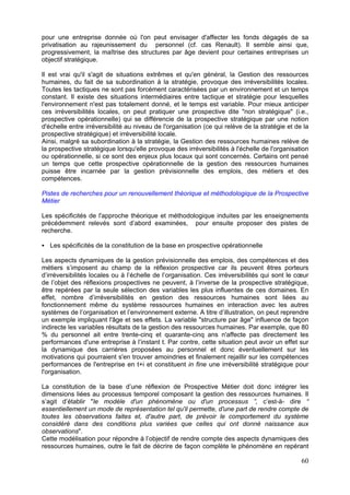 pour une entreprise donnée où l'on peut envisager d'affecter les fonds dégagés de sa
privatisation au rajeunissement du personnel (cf. cas Renault). Il semble ainsi que,
progressivement, la maîtrise des structures par âge devient pour certaines entreprises un
objectif stratégique.

Il est vrai qu'il s'agit de situations extrêmes et qu'en général, la Gestion des ressources
humaines, du fait de sa subordination à la stratégie, provoque des irréversibilités locales.
Toutes les tactiques ne sont pas forcément caractérisées par un environnement et un temps
constant. Il existe des situations intermédiaires entre tactique et stratégie pour lesquelles
l'environnement n'est pas totalement donné, et le temps est variable. Pour mieux anticiper
ces irréversibilités locales, on peut pratiquer une prospective dite "non stratégique" (i.e.,
prospective opérationnelle) qui se différencie de la prospective stratégique par une notion
d'échelle entre irréversibilité au niveau de l'organisation (ce qui relève de la stratégie et de la
prospective stratégique) et irréversibilité locale.
Ainsi, malgré sa subordination à la stratégie, la Gestion des ressources humaines relève de
la prospective stratégique lorsqu'elle provoque des irréversibilités à l'échelle de l'organisation
ou opérationnelle, si ce sont des enjeux plus locaux qui sont concernés. Certains ont pensé
un temps que cette prospective opérationnelle de la gestion des ressources humaines
puisse être incarnée par la gestion prévisionnelle des emplois, des métiers et des
compétences.

Pistes de recherches pour un renouvellement théorique et méthodologique de la Prospective
Métier

Les spécificités de l'approche théorique et méthodologique induites par les enseignements
précédemment relevés sont d’abord examinées, pour ensuite proposer des pistes de
recherche.

   Les spécificités de la constitution de la base en prospective opérationnelle

Les aspects dynamiques de la gestion prévisionnelle des emplois, des compétences et des
métiers s’imposent au champ de la réflexion prospective car ils peuvent êtres porteurs
d’irréversibilités locales ou à l’échelle de l’organisation. Ces irréversibilités qui sont le cœur
de l’objet des réflexions prospectives ne peuvent, à l’inverse de la prospective stratégique,
être repérées par la seule sélection des variables les plus influentes de ces domaines. En
effet, nombre d’irréversibilités en gestion des ressources humaines sont liées au
fonctionnement même du système ressources humaines en interaction avec les autres
systèmes de l’organisation et l’environnement externe. A titre d’illustration, on peut reprendre
un exemple impliquant l'âge et ses effets. La variable "structure par âge" influence de façon
indirecte les variables résultats de la gestion des ressources humaines. Par exemple, que 80
% du personnel ait entre trente-cinq et quarante-cinq ans n'affecte pas directement les
performances d'une entreprise à l’instant t. Par contre, cette situation peut avoir un effet sur
la dynamique des carrières proposées au personnel et donc éventuellement sur les
motivations qui pourraient s'en trouver amoindries et finalement rejaillir sur les compétences
performances de l'entreprise en t+i et constituent in fine une irréversibilité stratégique pour
l'organisation.

La constitution de la base d’une réflexion de Prospective Métier doit donc intégrer les
dimensions liées au processus temporel composant la gestion des ressources humaines. Il
s’agit d’établir "le modèle d'un phénomène ou d'un processus ”, c’est-à- dire “
essentiellement un mode de représentation tel qu'il permette, d'une part de rendre compte de
toutes les observations faites et, d'autre part, de prévoir le comportement du système
considéré dans des conditions plus variées que celles qui ont donné naissance aux
observations".
Cette modélisation pour répondre à l’objectif de rendre compte des aspects dynamiques des
ressources humaines, outre le fait de décrire de façon complète le phénomène en repérant

                                                                                                60
 