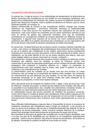 Les apports du cadre théorique proposé

En premier lieu, il s’agit de recourir à une méthodologie de représentation du phénomène de
gestion dynamique des compétences qui soit fondée sur une perspective systémique. Non
seulement la problématique de l’évolution des métiers concerne les différents champs de la
gestion des ressources humaines, mais le système de décisions et d'actions, plus ou moins
clairement spécifié, qui constitue la
Gestion Prévisionnelle de l’Emploi et des Compétences (GPEC), interagit avec d'autres
dimensions de l'organisation : dimensions financière, technique et organisationnelle
notamment. Il faut donc pouvoir non seulement mesurer ses implications sur ces autres
dimensions, mais aussi évaluer les contraintes que les autres dimensions exercent sur les
choix en termes de gestion des ressources humaines, ainsi que les éventuelles
contradictions ou convergences d'intérêts qui peuvent apparaître aux différents niveaux de
l'organisation. Il apparaît ainsi important de se donner une vision multidimensionnelle et
systémique des effets de la gestion dynamique des compétences sur les organisations afin
de ne pas aboutir à des prises de décisions parcellaires aux effets mal évalués.

En second lieu, l’analyse théorique des processus d’action complexe s’attache à identifier les
« actes » des acteurs, se dégageant des problématiques de la recherche de l’intention. Dans
le cas de la gestion des compétences et des métiers, phénomène souvent partiellement
implicites pour une partie au moins des acteurs, il est en effet essentiel de se fonder, pour le
représenter, sur les actes effectifs et non sur les seules intentions des acteurs, sans pour
autant négliger celles-ci au travers notamment du concept « d’objectif ».
En troisième lieu, l’analyse théorique des processus d’action complexe ne retient pas comme
fondement des relations entre les variables, la notion de l’influence comme c’est
couramment le cas dans les approches systémiques comme l’analyse structurelle utilisée en
prospective. Elle s’intéresse à l’existence effective de « règles» ou contraintes de
comportements entre deux variables dans le temps, sans poser la question du sens de
l’influence ni son intensité entre les variables.
La hiérarchisation entre les variables qui en résulte n’est pas ainsi fonction du niveau
d’influence mais est fondée sur la temporalité des relations entre variables, des contraintes
de comportements les plus pérennes aux plus volatiles. On est bien dans une logique de
dynamique temporelle, et on pallie ainsi certaines limites des outils classiques de la
systémique en prospective, à savoir leurs aspects statiques.

Enfin, elle permet aussi de modéliser les relations entre « règles » alors que là encore, l’outil
de référence, l’analyse structurelle, ne retient que les relations entre variables. Elle offre ainsi
la possibilité d’une représentation plus complète des phénomènes complexes étudiés : la
confrontation du cadre théorique proposé avec des cadres théoriques concurrents.
La méthodologie requise doit pouvoir permettre de modéliser les processus concernés.
Vouloir décrire dans un modèle de gestion des compétences et des métiers suppose que l'on
s'y intéresse comme à un processus au sens de "progression (en tant qu'ordre et séquence
d'enchaînement) d'événements dans l'existence d'une entité organisationnelle au cours du
temps".

Deux difficultés méthodologiques majeures liées à l'impossibilité de borner le processus de
constitution dynamique des compétences dans le temps se combinent. L'une concerne la
mise en œuvre de la politique. Elle est due à l'instabilité temporelle des objectifs du fait de
l'inexistence de bornes temporelles. L'autre concerne l'analyse théorique de la politique,
puisqu'il faut prolonger l'étude diachronique de sa dynamique du passé vers le futur.
Non seulement le processus de gestion des compétences n'a pas d'origine identifiable, mais
il n'a pas non plus de fin identifiable par une décision ou un changement organisationnel
particulier : même si aucune décision n'est prise en termes de recrutements, de carrières ou
de départs, l'ensemble du système se déforme d'une année sur l'autre.


                                                                                                 62
 