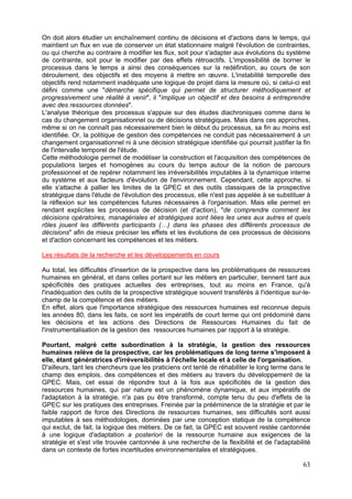 On doit alors étudier un enchaînement continu de décisions et d'actions dans le temps, qui
maintient un flux en vue de conserver un état stationnaire malgré l'évolution de contraintes,
ou qui cherche au contraire à modifier les flux, soit pour s'adapter aux évolutions du système
de contrainte, soit pour le modifier par des effets rétroactifs. L'impossibilité de borner le
processus dans le temps a ainsi des conséquences sur la redéfinition, au cours de son
déroulement, des objectifs et des moyens à mettre en œuvre. L'instabilité temporelle des
objectifs rend notamment inadéquate une logique de projet dans la mesure où, si celui-ci est
défini comme une "démarche spécifique qui permet de structurer méthodiquement et
progressivement une réalité à venir", il "implique un objectif et des besoins à entreprendre
avec des ressources données".
L'analyse théorique des processus s'appuie sur des études diachroniques comme dans le
cas du changement organisationnel ou de décisions stratégiques. Mais dans ces approches,
même si on ne connaît pas nécessairement bien le début du processus, sa fin au moins est
identifiée. Or, la politique de gestion des compétences ne conduit pas nécessairement à un
changement organisationnel ni à une décision stratégique identifiée qui pourrait justifier la fin
de l'intervalle temporel de l'étude.
Cette méthodologie permet de modéliser la construction et l'acquisition des compétences de
populations larges et homogènes au cours du temps autour de la notion de parcours
professionnel et de repérer notamment les irréversibilités imputables à la dynamique interne
du système et aux facteurs d'évolution de l'environnement. Cependant, cette approche, si
elle s'attache à pallier les limites de la GPEC et des outils classiques de la prospective
stratégique dans l'étude de l'évolution des processus, elle n'est pas appelée à se substituer à
la réflexion sur les compétences futures nécessaires à l'organisation. Mais elle permet en
rendant explicites les processus de décision (et d'action), "de comprendre comment les
décisions opératoires, managériales et stratégiques sont liées les unes aux autres et quels
rôles jouent les différents participants (…) dans les phases des différents processus de
décisions" afin de mieux préciser les effets et les évolutions de ces processus de décisions
et d'action concernant les compétences et les métiers.

Les résultats de la recherche et les développements en cours

Au total, les difficultés d'insertion de la prospective dans les problématiques de ressources
humaines en général, et dans celles portant sur les métiers en particulier, tiennent tant aux
spécificités des pratiques actuelles des entreprises, tout au moins en France, qu'à
l'inadéquation des outils de la prospective stratégique souvent transférés à l'identique sur-le-
champ de la compétence et des métiers.
En effet, alors que l'importance stratégique des ressources humaines est reconnue depuis
les années 80, dans les faits, ce sont les impératifs de court terme qui ont prédominé dans
les décisions et les actions des Directions de Ressources Humaines du fait de
l'instrumentalisation de la gestion des ressources humaines par rapport à la stratégie.

Pourtant, malgré cette subordination à la stratégie, la gestion des ressources
humaines relève de la prospective, car les problématiques de long terme s'imposent à
elle, étant génératrices d'irréversibilités à l'échelle locale et à celle de l'organisation.
D'ailleurs, tant les chercheurs que les praticiens ont tenté de réhabiliter le long terme dans le
champ des emplois, des compétences et des métiers au travers du développement de la
GPEC. Mais, cet essai de répondre tout à la fois aux spécificités de la gestion des
ressources humaines, qui par nature est un phénomène dynamique, et aux impératifs de
l'adaptation à la stratégie, n'a pas pu être transformé, compte tenu du peu d'effets de la
GPEC sur les pratiques des entreprises. Freinée par la prééminence de la stratégie et par le
faible rapport de force des Directions de ressources humaines, ses difficultés sont aussi
imputables à ses méthodologies, dominées par une conception statique de la compétence
qui exclut, de fait, la logique des métiers. De ce fait, la GPEC est souvent restée cantonnée
à une logique d'adaptation a posteriori de la ressource humaine aux exigences de la
stratégie et s'est vite trouvée cantonnée à une recherche de la flexibilité et de l'adaptabilité
dans un contexte de fortes incertitudes environnementales et stratégiques.

                                                                                              63
 