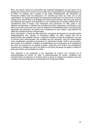 Mais, ces raisons, tenant à la domination des impératifs stratégiques de court terme sur la
gestion des ressources humaines et aux limites tant conceptuelles que méthodologiques de
la GPEC, ne suffisent pas à justifier le très faible développement des démarches de
Prospective Métier dans les entreprises. On constate que dans les rares cas où des
organisations ont résolument adopté une perspective systémique et à long terme, en tenant
compte de la subordination à la stratégie des ressources humaines, elles ont aussi éprouvé
des difficultés pour passer de l'anticipation sur les compétences à la gestion effective de ces
compétences dans le temps. Ces entreprises sont parvenues, en effet, grâce à ces
réflexions prospectives, à identifier les compétences futures nécessaires à l'entreprise, mais
elles ne sont pas parvenues pour autant à repérer les irréversibilités issues de la dynamique
temporelle des processus de gestion des compétences et des métiers, sous-estimant les
effets des variables internes à l'organisation.
Ainsi, il est apparu, à l'issue de cette recherche, nécessaire de proposer de nouvelles pistes
méthodologiques pour aborder la Prospective Métier. En effet, compte tenu de la
prédominance des variables internes, il s'agit de constituer la base de prospective, non pas
au travers d'une hiérarchisation des variables les plus influentes, mais par l'intermédiaire
d'une modélisation complète et dynamique du phénomène étudié. Celle-ci doit permettre,
dès l'origine de la réflexion, d'intégrer la problématique de la dynamique de la compétence
tant dans ses impacts sur la capacité à obtenir, aujourd'hui et à l'avenir, les compétences
requises par la stratégie que dans ses effets sur les futurs processus de gestion à mettre en
place pour obtenir ces compétences cibles.

Pour répondre à ces exigences, il est nécessaire de recourir aux concepts de la
phénoménologie de l'action. En effet, la phénoménologie de l'action, modélisant des
enchaînements de décisions et d'actions dans le temps et intégrant les relations entre les
variables, permet de répondre aux nécessités de la Prospective Métier.




                                                                                            64
 