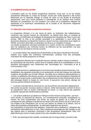 III. ELEMENTS D’EVALUATION

L’évaluation porte sur les études prospectives africaines, d’une part, et sur les études
prospectives effectuées au niveau de l’Europe, d’autre part. Cette approche a été surtout
déterminée par la nécessité d’élargir le champ de vision sur les études et techniques
prospectives, sans pour autant prétendre à l’exhaustivité, et de disposer ainsi d’autres
éléments de comparaison aux fins d’asseoir une culture de la prospective intégrant les
spécificités et la dynamique caractéristique de la société et de l’économie malgaches
contemporaines.

3.1. Motivation des études prospectives africaines

La prospective africaine a eu son heure de gloire, au lendemain des indépendances.
L’exercice, très souvent marqué de volontarisme, se réalisait alors dans un contexte de
planification et d’édification de stratégies de développement impulsées par l’État. A partir des
années 1980, la crise et les priorités accordées à la stabilisation à court terme des
économies africaines ont dévalorisé l’exercice. Quand il eut lieu (notamment sous l’égide du
PNUD), sa fonction était d’être un générateur de rêves et un révélateur d’utopies
Les études prospectives africaines procèdent d’un certain nombre de considérations ayant
servi de catalyseurs aux nombreux travaux de réflexions qui les sous-tendent. Les plus
déterminants de ces facteurs sont les suivants :

   Le constat d’échec des expériences de planification et des plans d’ajustement structurel,
réalisés sous l’égide des institutions internationales, constitue l’une des principales
motivations de l’étude prospective en Afrique.

   La prospective africaine est un impératif vital pour anticiper certains risques et maîtriser
les dynamiques de long terme, surtout dans le contexte actuel de la mondialisation et de la
révolution technologique avec l’avènement des Technologies de l’ Information et de la
Communication (TIC).

   La priorité donnée au rétablissement à court terme des équilibres physico-financiers, à la
réhabilitation des appareils productifs et aux ajustements ne doit pas masquer les profondes
mutations structurelles que connaît l’Afrique. Les effets de la croissance démographique ou
urbaine, la satisfaction des besoins sociaux ou la destruction des écosystèmes supposent le
regard de la longue durée, la planification des investissements et des infrastructures et donc
des éclairages évitant la myopie du court terme. Si gouverner c’est prévoir, allonger les
horizons permet d’éclairer les décisions.

   La division internationale du travail est en voie de profonde restructuration (déplacement
des centres de gravité, nouveaux secteurs moteurs). Cette restructuration contraint le Sud à
se repositionner dans la division internationale du travail. La crise interne des systèmes
productifs suppose des transformations profondes.

    Les acteurs extérieurs qui pèsent sur l’Afrique ont des horizons à long terme ; par leurs
choix actuels, ils dessinent les devenirs. Les investissements productifs, énergétiques ou
miniers, les choix d’implantation des firmes, les modes de gestion de la dette ou les
conséquences des politiques d’ajustement se situent dans des horizons de dix à quinze ans.
Les images et les anticipations que se font ces acteurs du dedans et du dehors, sont en
partie des prophéties autoréalisantes ; ils définissent largement ces devenirs.
Les anticipations à long terme des décideurs, notamment des investisseurs, s’éloignent des
anticipations rationnelles face au futur. Elles s’expliquent davantage par des myopies ou par
des regards dans le rétroviseur conduisant à des anticipations extrapolatives. Elles n’en
déterminent pas moins le niveau actuel et futur des variables économiques.

   Enfin, les dynamiques des sociétés, enracinées dans la longue durée, renvoient à des

                                                                                             65
 