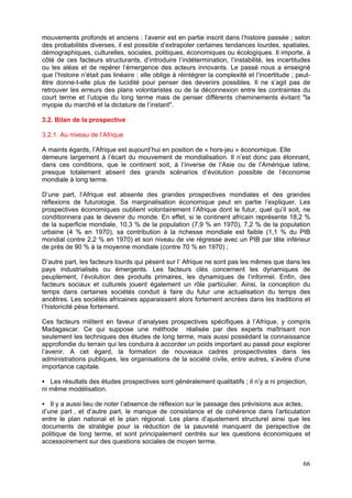 mouvements profonds et anciens : l’avenir est en partie inscrit dans l’histoire passée ; selon
des probabilités diverses, il est possible d’extrapoler certaines tendances lourdes, spatiales,
démographiques, culturelles, sociales, politiques, économiques ou écologiques. Il importe, à
côté de ces facteurs structurants, d’introduire l’indétermination, l’instabilité, les incertitudes
ou les aléas et de repérer l’émergence des acteurs innovants. Le passé nous a enseigné
que l’histoire n’était pas linéaire : elle oblige à réintégrer la complexité et l’incertitude ; peut-
être donne-t-elle plus de lucidité pour penser des devenirs possibles. Il ne s’agit pas de
retrouver les erreurs des plans volontaristes ou de la déconnexion entre les contraintes du
court terme et l’utopie du long terme mais de penser différents cheminements évitant "la
myopie du marché et la dictature de l’instant".

3.2. Bilan de la prospective

3.2.1. Au niveau de l’Afrique

A maints égards, l’Afrique est aujourd’hui en position de « hors-jeu » économique. Elle
demeure largement à l’écart du mouvement de mondialisation. Il n’est donc pas étonnant,
dans ces conditions, que le continent soit, à l’inverse de l’Asie ou de l’Amérique latine,
presque totalement absent des grands scénarios d’évolution possible de l’économie
mondiale à long terme.

D’une part, l’Afrique est absente des grandes prospectives mondiales et des grandes
réflexions de futurologie. Sa marginalisation économique peut en partie l’expliquer. Les
prospectives économiques oublient volontairement l’Afrique dont le futur, quel qu’il soit, ne
conditionnera pas le devenir du monde. En effet, si le continent africain représente 18,2 %
de la superficie mondiale, 10,3 % de la population (7,9 % en 1970), 7,2 % de la population
urbaine (4 % en 1970), sa contribution à la richesse mondiale est faible (1,1 % du PIB
mondial contre 2,2 % en 1970) et son niveau de vie régresse avec un PIB par tête inférieur
de près de 90 % à la moyenne mondiale (contre 70 % en 1970) ;

D’autre part, les facteurs lourds qui pèsent sur l’ Afrique ne sont pas les mêmes que dans les
pays industrialisés ou émergents. Les facteurs clés concernent les dynamiques de
peuplement, l’évolution des produits primaires, les dynamiques de l’informel. Enfin, des
facteurs sociaux et culturels jouent également un rôle particulier. Ainsi, la conception du
temps dans certaines sociétés conduit à faire du futur une actualisation du temps des
ancêtres. Les sociétés africaines apparaissent alors fortement ancrées dans les traditions et
l’historicité pèse fortement.

Ces facteurs militent en faveur d’analyses prospectives spécifiques à l’Afrique, y compris
Madagascar. Ce qui suppose une méthode réalisée par des experts maîtrisant non
seulement les techniques des études de long terme, mais aussi possédant la connaissance
approfondie du terrain qui les conduira à accorder un poids important au passé pour explorer
l’avenir. A cet égard, la formation de nouveaux cadres prospectivistes dans les
administrations publiques, les organisations de la société civile, entre autres, s’avère d’une
importance capitale.

   Les résultats des études prospectives sont généralement qualitatifs ; il n’y a ni projection,
ni même modélisation.

   Il y a aussi lieu de noter l’absence de réflexion sur le passage des prévisions aux actes,
d’une part , et d’autre part, le manque de consistance et de cohérence dans l’articulation
entre le plan national et le plan régional. Les plans d’ajustement structurel ainsi que les
documents de stratégie pour la réduction de la pauvreté manquent de perspective de
politique de long terme, et sont principalement centrés sur les questions économiques et
accessoirement sur des questions sociales de moyen terme.


                                                                                                  66
 