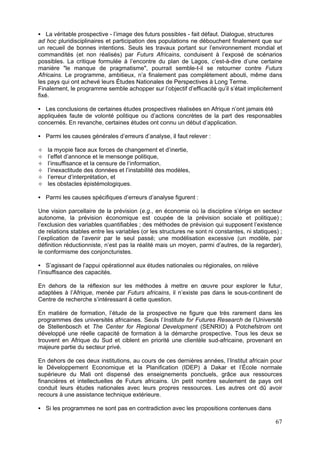 La véritable prospective - l’image des futurs possibles - fait défaut. Dialogue, structures
ad hoc pluridisciplinaires et participation des populations ne débouchent finalement que sur
un recueil de bonnes intentions. Seuls les travaux portant sur l’environnement mondial et
commandités (et non réalisés) par Futurs Africains, conduisent à l’exposé de scénarios
possibles. La critique formulée à l’encontre du plan de Lagos, c’est-à-dire d’une certaine
manière "le manque de pragmatisme", pourrait semble-t-il se retourner contre Futurs
Africains. Le programme, ambitieux, n’a finalement pas complètement abouti, même dans
les pays qui ont achevé leurs Études Nationales de Perspectives à Long Terme.
Finalement, le programme semble achopper sur l’objectif d’efficacité qu’il s’était implicitement
fixé.

  Les conclusions de certaines études prospectives réalisées en Afrique n’ont jamais été
appliquées faute de volonté politique ou d’actions concrètes de la part des responsables
concernés. En revanche, certaines études ont connu un début d’application.

   Parmi les causes générales d’erreurs d’analyse, il faut relever :

   la myopie face aux forces de changement et d’inertie,
   l’effet d’annonce et le mensonge politique,
   l’insuffisance et la censure de l’information,
   l’inexactitude des données et l’instabilité des modèles,
   l’erreur d’interprétation, et
   les obstacles épistémologiques.

   Parmi les causes spécifiques d’erreurs d’analyse figurent :

Une vision parcellaire de la prévision (e.g., en économie où la discipline s’érige en secteur
autonome, la prévision économique est coupée de la prévision sociale et politique) ;
l’exclusion des variables quantifiables ; des méthodes de prévision qui supposent l’existence
de relations stables entre les variables (or les structures ne sont ni constantes, ni statiques) ;
l’explication de l’avenir par le seul passé; une modélisation excessive (un modèle, par
définition réductionniste, n’est pas la réalité mais un moyen, parmi d’autres, de la regarder),
le conformisme des conjoncturistes.

    S’agissant de l’appui opérationnel aux études nationales ou régionales, on relève
l’insuffisance des capacités.

En dehors de la réflexion sur les méthodes à mettre en œuvre pour explorer le futur,
adaptées à l’Afrique, menée par Futurs africains, il n’existe pas dans le sous-continent de
Centre de recherche s’intéressant à cette question.

En matière de formation, l’étude de la prospective ne figure que très rarement dans les
programmes des universités africaines. Seuls l’Institute for Futures Research de l’Université
de Stellenbosch et The Center for Regional Development (SENRIO) à Potchefstrom ont
développé une réelle capacité de formation à la démarche prospective. Tous les deux se
trouvent en Afrique du Sud et ciblent en priorité une clientèle sud-africaine, provenant en
majeure partie du secteur privé.

En dehors de ces deux institutions, au cours de ces dernières années, l’Institut africain pour
le Développement Economique et la Planification (IDEP) à Dakar et l’École normale
supérieure du Mali ont dispensé des enseignements ponctuels, grâce aux ressources
financières et intellectuelles de Futurs africains. Un petit nombre seulement de pays ont
conduit leurs études nationales avec leurs propres ressources. Les autres ont dû avoir
recours à une assistance technique extérieure.

   Si les programmes ne sont pas en contradiction avec les propositions contenues dans

                                                                                               67
 