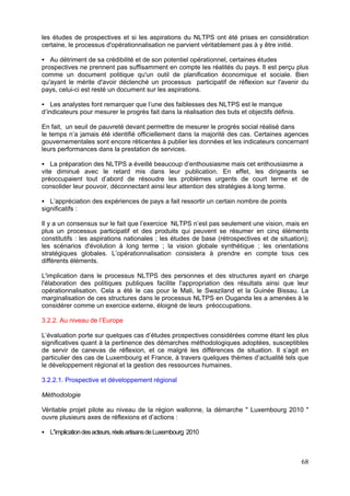 les études de prospectives et si les aspirations du NLTPS ont été prises en considération
certaine, le processus d'opérationnalisation ne parvient véritablement pas à y être initié.

   Au détriment de sa crédibilité et de son potentiel opérationnel, certaines études
prospectives ne prennent pas suffisamment en compte les réalités du pays. Il est perçu plus
comme un document politique qu'un outil de planification économique et sociale. Bien
qu'ayant le mérite d'avoir déclenché un processus participatif de réflexion sur l'avenir du
pays, celui-ci est resté un document sur les aspirations.

    Les analystes font remarquer que l’une des faiblesses des NLTPS est le manque
d’indicateurs pour mesurer le progrès fait dans la réalisation des buts et objectifs définis.

En fait, un seuil de pauvreté devant permettre de mesurer le progrès social réalisé dans
le temps n’a jamais été identifié officiellement dans la majorité des cas. Certaines agences
gouvernementales sont encore réticentes à publier les données et les indicateurs concernant
leurs performances dans la prestation de services.

    La préparation des NLTPS a éveillé beaucoup d’enthousiasme mais cet enthousiasme a
vite diminué avec le retard mis dans leur publication. En effet, les dirigeants se
préoccupaient tout d’abord de résoudre les problèmes urgents de court terme et de
consolider leur pouvoir, déconnectant ainsi leur attention des stratégies à long terme.

   L’appréciation des expériences de pays a fait ressortir un certain nombre de points
significatifs :

Il y a un consensus sur le fait que l’exercice NLTPS n’est pas seulement une vision, mais en
plus un processus participatif et des produits qui peuvent se résumer en cinq éléments
constitutifs : les aspirations nationales ; les études de base (rétrospectives et de situation);
les scénarios d'évolution à long terme ; la vision globale synthétique ; les orientations
stratégiques globales. L’opérationnalisation consistera à prendre en compte tous ces
différents éléments.

L'implication dans le processus NLTPS des personnes et des structures ayant en charge
l'élaboration des politiques publiques facilite l'appropriation des résultats ainsi que leur
opérationnalisation. Cela a été le cas pour le Mali, le Swaziland et la Guinée Bissau. La
marginalisation de ces structures dans le processus NLTPS en Ouganda les a amenées à le
considérer comme un exercice externe, éloigné de leurs préoccupations.

3.2.2. Au niveau de l’Europe

L’évaluation porte sur quelques cas d’études prospectives considérées comme étant les plus
significatives quant à la pertinence des démarches méthodologiques adoptées, susceptibles
de servir de canevas de réflexion, et ce malgré les différences de situation. Il s’agit en
particulier des cas de Luxembourg et France, à travers quelques thèmes d’actualité tels que
le développement régional et la gestion des ressources humaines.

3.2.2.1. Prospective et développement régional

Méthodologie

Véritable projet pilote au niveau de la région wallonne, la démarche " Luxembourg 2010 "
ouvre plusieurs axes de réflexions et d’actions :

   L'’implication des acteurs, réels artisans de Luxembourg 2010



                                                                                                68
 