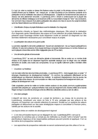 Il s’agit de créer ou recréer un réseau fort d'acteurs autour du projet. Le 6è principe commun d'action du "
Contrat d'Avenir pour la Wallonie " est marqué par un désir d'ouverture et une recherche constante de la
participation et de la mobilisation des acteurs du développement. . L'objectif d'un fonctionnement des acteurs en
réseaux est ainsi pleinement rencontré. « Luxembourg 2010 » s'inscrit à contre-courant de la plupart des
démarches de réflexion stratégique où le travail est confié à un sous-traitant chargé de " livrer " ses conclusions.
Car comment mieux s'assurer d'une pleine participation des acteurs à la mise en œuvre d'un projet de territoire
qu'en leur faisant élaborer eux-mêmes le projet ?

   L'identification d'enjeux et projets fédérateurs avant la réalisation d'un diagnostic

La démarche s'écarte ce faisant des méthodologies classiques. Elle prévoit la réalisation
d'un diagnostic après l'identification des enjeux et d'une sélection de projets fédérateurs. Elle
présente aussi l'avantage d'éviter toute dispersion inutile en centrant ce diagnostic sur des
données réellement nécessaires pour concrétiser enjeux et projets.

   La participation des acteurs et du grand public

La première originalité l'a démontré partiellement : l'accent est volontairement mis sur l'aspect participatif de la
méthode. En plus de la présence d'une équipe technique composée d'acteurs locaux, le nombre d'acteurs qui
sont impliqués à divers titres est loin d'être négligeable (plus de 270 au total ).

   Une démarche globale et transversale

" Luxembourg 2010 " se veut une démarche globale et transversale. Elle se centre sur un nombre limité
d'enjeux et de projets tout en dépassant l'approche sectorielle classique pour se diriger vers une véritable
démarche de société, avec toutes ses composantes. Ce qui ne signifie nullement qu'elle a l'ambition d'être
exhaustive.

   L'ouverture sur l'extérieur

Loin de rester enfermée dans les limites provinciales, « Luxembourg 2010 » s'est engagée dans un projet " d'
échanges d'expériences de développement territorial ". En commun, les participants réfléchissent sur les
problématiques qui influencent directement leur territoire : le sentiment d'appartenance chez les jeunes, les
services publics et les réseaux de communication en milieu rural, l'importance de l'enseignement dans une
politique de développement rural.

Cette coopération permet de mettre en lumière certains secteurs où des projets communs supplémentaires
pourraient être préparés par quelques territoires mais aussi plus largement avec d'autres entités de la Grande
Région de façon à accroître les échanges entre les différentes collectivités actives au sein de celle-ci.

   Une vision partagée

L’objectif est donc de construire un « projet de territoire » au niveau de la province de
Luxembourg, constituant une vision du futur à 10 ans, partagée par ses acteurs et les
citoyens, et d’exprimer une volonté collective d’y parvenir, fondée sur un système de valeurs
partagées et débouchant sur des axes stratégiques majeurs à concrétiser à l’horizon prévu,
validés par les acteurs de la société.

Les leçons tirées en matière de développement régional

   L’une des principales leçons qui se dégagent du cas « Luxembourg 2010 » est que la
prospective ne constitue pas un simple jeu de méthodes ou d’outils "prêt à l’emploi" que les
planificateurs régionaux et les responsables politiques peuvent prendre et appliquer. Il en va
de même de la prospective nationale.

   Les approches de prospective nationale ne seront certainement pas très utiles si l’on ne

                                                                                                                69
 