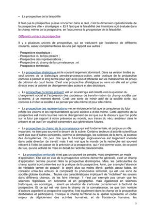La prospective de la faisabilité

Il faut que la prospective puisse s’incarner dans le réel, c’est la dimension opérationnelle de
la prospective dite « stratégique ». Et il faut que la faisabilité des intentions soit évaluée dans
le champ même de la prospective, en l’occurrence la prospective de la faisabilité.

Différents univers de prospective

Il y a plusieurs univers de prospective, qui se traduisent par l’existence de différents
courants, assez complémentaires les uns par rapport aux autres :

- Prospective stratégique ;
- Prospective du temps présent ;
- Prospective des représentations ;
- Prospective du champ de la connaissance ; et
- Prospective territoriale.

   La prospective stratégique est le courant largement dominant. Dans sa version limitée au
seul univers de la dialectique pensée-processus-action, cette pratique de la prospective
consiste à penser le long terme pour agir avec plus d’efficacité sur les mécanismes de prises
de décision du court terme. C’est une prospective stratégique au sens où elle est en prise
directe avec la volonté de changement des acteurs et des décideurs.

    La prospective du temps présent est un courant qui est orienté vers la question du
changement social et l’expression des processus de transformation du champ sociétal par
lui-même, à un moment donné. C’est une sorte de miroir actif de la société civile, qui
consiste à inviter la société à se penser par elle-même et pour elle-même.

    La prospective des représentations met en évidence le fait que la conscience du futur
reflète les visions et les représentations qu’une société a d’elle-même. Cette approche de la
prospective est moins tournée vers le changement en soi que sur le discours que l’on porte
sur le futur par rapport à notre présence au monde, aux traces du vécu antérieur dans le
présent et ce que l’on voudrait transmettre aux générations futures.

    La prospective du champ de la connaissance qui est fondamentale, et qui joue un rôle
important, ne tient pas souvent le devant de la scène. Certains secteurs d’activité scientifique
sont plus que d’autres concernés, comme la climatologie, les sciences de la terre, la science
des écosystèmes. On peut dire que la futurologie anglo-saxonne est largement orientée
dans cette direction de travail, mais il est vrai que le monde de la recherche est souvent
réticent à l’idée de passer de la prévision à la prospective, qui n’est somme toute, de ce point
de vue, qu’une activité de mise en débat de l’activité prévisionnelle.

    La prospective territoriale n’est pas un courant de pensée, mais simplement un mode
d’application. Elle est en aval de la prospective comme démarche générale, c’est un champ
d’application comme pourrait l’être la prospective d’entreprise. Mais, les particularités du
champ spatial sont présentes sur la pratique de la prospective. Ainsi, par exemple l’absence
de véritable centre de pouvoir, le degré plus ou moins élevé, parfois assez faible, de
cohésion entre les acteurs, la complexité du phénomène territorial, qui est une sorte de
société globale localisée... Toutes ces caractéristiques impliquent de "mobiliser" les savoirs
dans différents champs, de les faire interagir. Il n’est par exemple pas certain que les
sciences régionales, en économie et en géographie, mais également en sciences
historiques, en sociologie,... soient en situation de s’articuler correctement à l’activité de
prospective. Et ce qui est vrai dans le champ de la connaissance, ce que bon nombre
d’auteurs appellent la prospective cognitive, l’est également dans le champ de la prospective
délibérative et participative. Puisque le champ territorial ou le spatial représente un cadre
majeur de déploiement des activités humaines, et de l’existence humaine, les

                                                                                                 7
 