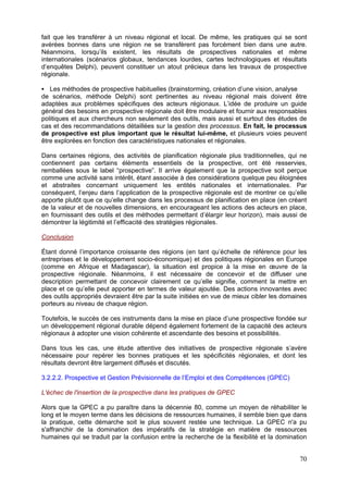 fait que les transférer à un niveau régional et local. De même, les pratiques qui se sont
avérées bonnes dans une région ne se transfèrent pas forcément bien dans une autre.
Néanmoins, lorsqu’ils existent, les résultats de prospectives nationales et même
internationales (scénarios globaux, tendances lourdes, cartes technologiques et résultats
d’enquêtes Delphi), peuvent constituer un atout précieux dans les travaux de prospective
régionale.

   Les méthodes de prospective habituelles (brainstorming, création d’une vision, analyse
de scénarios, méthode Delphi) sont pertinentes au niveau régional mais doivent être
adaptées aux problèmes spécifiques des acteurs régionaux. L’idée de produire un guide
général des besoins en prospective régionale doit être modulaire et fournir aux responsables
politiques et aux chercheurs non seulement des outils, mais aussi et surtout des études de
cas et des recommandations détaillées sur la gestion des processus. En fait, le processus
de prospective est plus important que le résultat lui-même, et plusieurs voies peuvent
être explorées en fonction des caractéristiques nationales et régionales.

Dans certaines régions, des activités de planification régionale plus traditionnelles, qui ne
contiennent pas certains éléments essentiels de la prospective, ont été resservies,
remballées sous le label “prospective”. Il arrive également que la prospective soit perçue
comme une activité sans intérêt, étant associée à des considérations quelque peu éloignées
et abstraites concernant uniquement les entités nationales et internationales. Par
conséquent, l’enjeu dans l’application de la prospective régionale est de montrer ce qu’elle
apporte plutôt que ce qu’elle change dans les processus de planification en place (en créant
de la valeur et de nouvelles dimensions, en encourageant les actions des acteurs en place,
en fournissant des outils et des méthodes permettant d’élargir leur horizon), mais aussi de
démontrer la légitimité et l’efficacité des stratégies régionales.

Conclusion

Étant donné l’importance croissante des régions (en tant qu’échelle de référence pour les
entreprises et le développement socio-économique) et des politiques régionales en Europe
(comme en Afrique et Madagascar), la situation est propice à la mise en œuvre de la
prospective régionale. Néanmoins, il est nécessaire de concevoir et de diffuser une
description permettant de concevoir clairement ce qu’elle signifie, comment la mettre en
place et ce qu’elle peut apporter en termes de valeur ajoutée. Des actions innovantes avec
des outils appropriés devraient être par la suite initiées en vue de mieux cibler les domaines
porteurs au niveau de chaque région.

Toutefois, le succès de ces instruments dans la mise en place d’une prospective fondée sur
un développement régional durable dépend également fortement de la capacité des acteurs
régionaux à adopter une vision cohérente et ascendante des besoins et possibilités.

Dans tous les cas, une étude attentive des initiatives de prospective régionale s’avère
nécessaire pour repérer les bonnes pratiques et les spécificités régionales, et dont les
résultats devront être largement diffusés et discutés.

3.2.2.2. Prospective et Gestion Prévisionnelle de l’Emploi et des Compétences (GPEC)

L'échec de l'insertion de la prospective dans les pratiques de GPEC

Alors que la GPEC a pu paraître dans la décennie 80, comme un moyen de réhabiliter le
long et le moyen terme dans les décisions de ressources humaines, il semble bien que dans
la pratique, cette démarche soit le plus souvent restée une technique. La GPEC n'a pu
s'affranchir de la domination des impératifs de la stratégie en matière de ressources
humaines qui se traduit par la confusion entre la recherche de la flexibilité et la domination


                                                                                           70
 