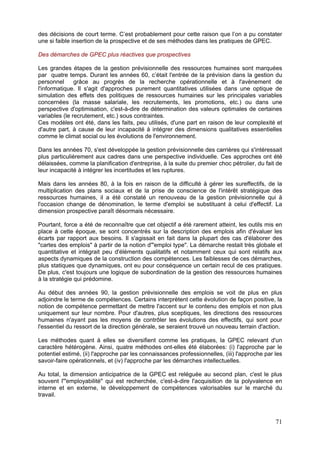 des décisions de court terme. C’est probablement pour cette raison que l’on a pu constater
une si faible insertion de la prospective et de ses méthodes dans les pratiques de GPEC.

Des démarches de GPEC plus réactives que prospectives

Les grandes étapes de la gestion prévisionnelle des ressources humaines sont marquées
par quatre temps. Durant les années 60, c’était l'entrée de la prévision dans la gestion du
personnel      grâce au progrès de la recherche opérationnelle et à l'avènement de
l'informatique. Il s'agit d'approches purement quantitatives utilisées dans une optique de
simulation des effets des politiques de ressources humaines sur les principales variables
concernées (la masse salariale, les recrutements, les promotions, etc.) ou dans une
perspective d'optimisation, c'est-à-dire de détermination des valeurs optimales de certaines
variables (le recrutement, etc.) sous contraintes.
Ces modèles ont été, dans les faits, peu utilisés, d'une part en raison de leur complexité et
d'autre part, à cause de leur incapacité à intégrer des dimensions qualitatives essentielles
comme le climat social ou les évolutions de l'environnement.

Dans les années 70, s'est développée la gestion prévisionnelle des carrières qui s'intéressait
plus particulièrement aux cadres dans une perspective individuelle. Ces approches ont été
délaissées, comme la planification d'entreprise, à la suite du premier choc pétrolier, du fait de
leur incapacité à intégrer les incertitudes et les ruptures.

Mais dans les années 80, à la fois en raison de la difficulté à gérer les sureffectifs, de la
multiplication des plans sociaux et de la prise de conscience de l'intérêt stratégique des
ressources humaines, il a été constaté un renouveau de la gestion prévisionnelle qui à
l'occasion change de dénomination, le terme d'emploi se substituant à celui d'effectif. La
dimension prospective paraît désormais nécessaire.

Pourtant, force a été de reconnaître que cet objectif a été rarement atteint, les outils mis en
place à cette époque, se sont concentrés sur la description des emplois afin d'évaluer les
écarts par rapport aux besoins. Il s'agissait en fait dans la plupart des cas d'élaborer des
"cartes des emplois" à partir de la notion d'"emploi type". La démarche restait très globale et
quantitative et intégrait peu d'éléments qualitatifs et notamment ceux qui sont relatifs aux
aspects dynamiques de la construction des compétences. Les faiblesses de ces démarches,
plus statiques que dynamiques, ont eu pour conséquence un certain recul de ces pratiques.
De plus, c'est toujours une logique de subordination de la gestion des ressources humaines
à la stratégie qui prédomine.

Au début des années 90, la gestion prévisionnelle des emplois se voit de plus en plus
adjoindre le terme de compétences. Certains interprètent cette évolution de façon positive, la
notion de compétence permettant de mettre l'accent sur le contenu des emplois et non plus
uniquement sur leur nombre. Pour d'autres, plus sceptiques, les directions des ressources
humaines n'ayant pas les moyens de contrôler les évolutions des effectifs, qui sont pour
l'essentiel du ressort de la direction générale, se seraient trouvé un nouveau terrain d'action.

Les méthodes quant à elles se diversifient comme les pratiques, la GPEC relevant d'un
caractère hétérogène. Ainsi, quatre méthodes ont-elles été élaborées: (i) l'approche par le
potentiel estimé, (ii) l'approche par les connaissances professionnelles, (iii) l'approche par les
savoir-faire opérationnels, et (iv) l'approche par les démarches intellectuelles.

Au total, la dimension anticipatrice de la GPEC est reléguée au second plan, c'est le plus
souvent l'"employabilité" qui est recherchée, c'est-à-dire l'acquisition de la polyvalence en
interne et en externe, le développement de compétences valorisables sur le marché du
travail.



                                                                                               71
 