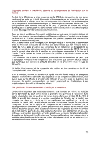 L'approche statique et individuelle, obstacle au développement de l'anticipation sur les
métiers

Au-delà de la difficulté de la prise en compte par la GPEC des perspectives de long terme,
c'est aussi les outils qui ont été développés et les concepts qui les sous-tendent qui sont
autant de freins à la mise en place d'approches prospectives. C'est une conception restrictive
de la compétence, essentiellement statique, qui fonde le plus souvent ces démarches. C'est
principalement cette dernière difficulté de la GPEC à prendre en compte les aspects
dynamiques de la construction des compétences au niveau individuel et collectif qui explique
le faible développement de l'anticipation sur les métiers.

Dans les faits, il semble que l'on en soit resté le plus souvent à une conception statique, où
l'on voit plus émerger des organisations qualifiées que qualifiantes, c'est-à-dire caractérisées
par le recours accru à des personnels de plus en plus qualifiés, supposés être en mesure de
répondre aux évolutions requises.
Ainsi, la compétence étant envisagée plutôt de façon statique et individuelle, la coordination
entre la dimension individuelle et collective des compétences que l’on retrouve dans la
notion de métier pose problème aux entreprises du fait notamment de l'impossibilité de
prendre en compte les interactions temporelles entre ces deux aspects. La GPEC s'est ainsi,
jusqu'à présent, plus attachée à identifier les compétences nécessaires à l'entreprise à
l'instant T qu’à repérer les futurs processus d'acquisition et de développement de ces
compétences.
C'est finalement tant la vision à court terme, dominante dans les démarches de GPEC, que
la conception restrictive de la compétence, plus individuelle que collective et plus statique
que dynamique qui explique la difficulté d'insertion de la prospective dans ce type de
démarche.

Un faible développement de la prospective des métiers et des compétences du fait de
l'inadaptation des outils "classiques"

Il est à constater, en effet, au travers d'un rapide bilan que même lorsque les entreprises
adoptent résolument une démarche de prospective sur les compétences et les métiers, elles
butent aussi sur la difficulté à articuler cette réflexion prospective avec les évolutions des
processus de gestion correspondants en raison notamment de l'inadaptation à ces
problématiques, des outils et démarches utilisés.

Une gestion des ressources humaines dominée par le court terme

L'évolution de la gestion des ressources humaines, tout au moins en France, est marquée
par la domination du court terme depuis la première crise pétrolière à l’exception d’une
courte réhabilitation des perspectives de moyen terme à la fin des années 80. De 1975 à
1985, la priorité était donnée à la gestion quantitative de l'emploi, sur la gestion des
compétences, dans un contexte de fort renouvellement des qualifications. La période
suivante, de 1986 à 1990, caractérisée par l'embellie du marché de l'emploi, fut marquée par
l'intégration accrue de la logique de compétences se traduisant notamment par le
développement de démarches de Gestion prévisionnelle des emplois et des métiers dans
nombre de grands groupes. Mais avec le retournement de conjoncture du début des années
90, il était reconnu que "la Gestion des ressources humaines a dû abandonner, en raison du
chômage, sa prétention à construire un "ordre social", pour se réfugier dans la simple gestion
à court terme de l'emploi". Les Directeurs de Ressources Humaines, peu impliqués dans la
stratégie présente et future de l'entreprise, ont un rôle qui reste centré sur les aspects à court
terme et administratifs de leurs métiers.




                                                                                               72
 