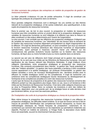 Un bilan sommaire des pratiques des entreprises en matière de prospective de gestion de
ressources humaines

Le bilan présenté ci-dessous n'a pas de portée exhaustive. Il s'agit de constituer une
typologie des pratiques de prospective dans ce domaine.

Deux grandes catégories d'exercices sont à distinguer: les uns centrés sur des thèmes
relevant de la prospective stratégique, et les autres s'attachant, plus spécifiquement, à des
sujets de prospective de ressources humaines.

Dans le premier cas, de loin le plus courant, la prospective en matière de ressources
humaines peut être considérée comme un produit dérivé de la prospective stratégique. Les
variables de ressources humaines ne sont intégrées à la réflexion que dans la mesure où
elles constituent un des enjeux déterminants pour l'avenir de l'organisation.
Le plus souvent, il est constaté que les réflexions de prospective stratégique n'intègrent pas
de variables de ressources humaines. Les "retombées" de ces travaux dans le domaine de
la Gestion des ressources humaines dépendent principalement du degré d'appropriation de
la réflexion. S'il s'agit de démarches participatives, on peut considérer que ceux qui exercent
la fonction ressources humaines (Directeurs des ressources humaines et responsables
opérationnels), ayant participé à l'exercice, peuvent mener une réflexion sur les
conséquences des grandes évolutions futures repérées sur la Gestion des ressources
humaines, de façon plus ou moins formelle et plus ou moins explicite dans ce domaine.

Le second cas est celui de réflexions dont l'objet principal est la gestion des ressources
humaines. Ils ne sont pas tous initiés par les Directions de Ressources humaines. Une part
significative de ces travaux relèvent des Directions Générales. Il s'agit d'ailleurs d'une
catégorie intermédiaire, entre prospective stratégique et prospective des ressources
humaines. Elle comporte principalement deux thèmes : la gestion des "hauts potentiels" et
celle des "métiers sensibles". La gestion des hauts potentiels a tendance à être considérée
comme appartenant à la sphère stratégique, car porteuse d'irréversibilité. La gestion des
métiers sensibles a connu de nouveaux développements ces dernières années avec la
diffusion du modèle stratégique centré sur les compétences. Il s'agit de rechercher une
cohérence entre les compétences stratégiques futures nécessaires au développement de
l'entreprise et les compétences actuelles et à venir des ressources humaines.
L'autre type de travaux de prospective et de gestion des ressources humaines concerne des
réflexions portant sur des populations plus larges. Dans ce cas, ceux-ci ont tendance à être
initiés par les Directions de Ressources Humaines. C'est dans cette catégorie d'exercice que
se situe la Prospective Métier. Dans ce contexte, les évolutions à venir des métiers de
l'entreprise, dépendent, pour une grande part, de sa stratégie future et cette dernière n'est
pas forcément définie, ce qui rend ces exercices périlleux.

De l'inadaptation des outils de la prospective stratégique au champ de la prospective métier

Mais même lorsque la prospective des ressources humaines s'intègre à une réflexion de
prospective stratégique, les difficultés restent entières. Si ce type de travaux est tout à fait en
mesure de permettre l'identification des compétences futures nécessaires, au travers des
méthodologies classiques de "l'école française de prospective", notamment, ils ne
contiennent que rarement des indications sur les trajectoires qui permettront d'atteindre ces
objectifs. Pourtant en matière de scénarios, si l'image finale, la description d'une réalité
future est essentielle, souvent le cheminement l'est plus encore.




                                                                                                73
 