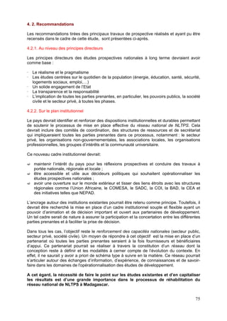 4. 2. Recommandations

Les recommandations tirées des principaux travaux de prospective réalisés et ayant pu être
recensés dans le cadre de cette étude, sont présentées ci-après.

4.2.1. Au niveau des principes directeurs

Les principes directeurs des études prospectives nationales à long terme devraient avoir
comme base :

   Le réalisme et le pragmatisme
   Les études centrées sur le quotidien de la population (énergie, éducation, santé, sécurité,
   logements sociaux, emploi,…)
   Un solide engagement de l’Etat
   La transparence et la responsabilité
   L’implication de toutes les parties prenantes, en particulier, les pouvoirs publics, la société
   civile et le secteur privé, à toutes les phases.

4.2.2. Sur le plan institutionnel

Le pays devrait identifier et renforcer des dispositions institutionnelles et durables permettant
de soutenir le processus de mise en place effective du réseau national de NLTPS. Cela
devrait inclure des comités de coordination, des structures de ressources et de secrétariat
qui impliqueraient toutes les parties prenantes dans ce processus, notamment : le secteur
privé, les organisations non-gouvernementales, les associations locales, les organisations
professionnelles, les groupes d’intérêts et la communauté universitaire.

Ce nouveau cadre institutionnel devrait:

    maintenir l’intérêt du pays pour les réflexions prospectives et conduire des travaux à
    portée nationale, régionale et locale ;
    être accessible et utile aux décideurs politiques qui souhaitent opérationnaliser les
    études prospectives nationales ;
    avoir une ouverture sur le monde extérieur et tisser des liens étroits avec les structures
    régionales comme l’Union Africaine, le COMESA, le SADC, la COI, la BAD, la CEA et
    des initiatives telles que NEPAD.

L’ancrage autour des institutions existantes pourrait être retenu comme principe. Toutefois, il
devrait être recherché la mise en place d’un cadre institutionnel souple et flexible ayant un
pouvoir d’animation et de décision important et ouvert aux partenaires de développement.
Un tel cadre serait de nature à assurer la participation et la concertation entre les différentes
parties prenantes et à faciliter la prise de décision.

Dans tous les cas, l’objectif reste le renforcement des capacités nationales (secteur public,
secteur privé, société civile). Un moyen de répondre à cet objectif est la mise en place d’un
partenariat où toutes les parties prenantes seraient à la fois fournisseurs et bénéficiaires
d’appui. Ce partenariat pourrait se réaliser à travers la constitution d’un réseau dont la
conception reste à définir et les modalités à cerner compte de l’évolution du contexte. En
effet, il ne saurait y avoir a priori de schéma type à suivre en la matière. Ce réseau pourrait
s’articuler autour des échanges d’information, d’expérience, de connaissances et de savoir-
faire dans les domaines de l'opérationnalisation des études de développement.

A cet égard, la nécessité de faire le point sur les études existantes et d’en capitaliser
les résultats est d’une grande importance dans le processus de réhabilitation du
réseau national de NLTPS à Madagascar.


                                                                                               75
 