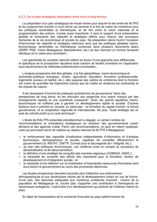 4.2.3. Sur le plan stratégique (articulation entre court et long termes)

   La préparation d’un plan stratégique de moyen terme pour assurer le lien entre les NLTPS
et les programmes d’action à court terme qui servirait à la fois de cadre de cohérence pour
les politiques sectorielles et thématiques, et de lien entre la vision nationale et la
programmation des actions, s’avère aussi importante. Il sera le support d'une présentation
globale et exhaustive des objectifs et stratégies définis pour chacun des principaux
domaines de la vie économique et sociale du pays. Sa préparation devra fournir l'occasion
d'harmoniser les objectifs et stratégies nationaux ainsi que les politiques globales macro-
économiques, sectorielles ou thématiques contenues dans plusieurs documents épars
(DSRP, PGE, Vision Madagascar Naturellement, etc.) en leur donnant un horizon temporel
identique et un cadre plus consistant ;

   Les spécificités du contexte national militent en faveur d’une approche plus différenciée
et spécifique de la prospective répudiant toute solution de facilité consistant en l’application
sans discernement de méthodes prétendument universelles ;

   L’analyse prospective doit être globale, à la fois géopolitique, macro-économique et
sectorielle (politique énergique, emploi, agriculture, éducation, formation professionnelle,
logements sociaux et habitat, etc.); elle suppose des cadres de cohérence dont la fonction
est moins de quantifier les trajectoires futures que de mettre en évidence les contraintes et
les risques de rupture ;

   Il est nécessaire d’inscrire les pratiques quotidiennes de gouvernance "dans des
perspectives de long terme, en les articulant aux exigences d’un avenir marqué par des
changements rapides et une incertitude croissante". Ainsi, les grands équilibres macro-
économiques ne suffisent pas à garantir un développement rapide et durable. D’autres
facteurs sont à prendre en compte, en particulier : la formation du capital humain, la bonne
gouvernance, et la coopération régionale et internationale. De plus, "toute stratégie est un
acte de volonté plutôt qu’un acte technique" ;

    L’étude de WALTPS présentée précédemment a dégagé un certain nombre de
recommandations et orientations stratégiques en direction des gouvernements ouest-
africains et des agences d’aide. Parmi ces recommandations, on peut en retenir quelques-
unes qui pourraient servir de repères au réseau national de NLTPS à Madagascar:

   le renforcement des capacités d’institutions indépendantes d’information et d’analyse
   économique, démographique et sociale, capables de conseiller efficacement le
   gouvernement (cf. INSTAT, CNFTP, Conseil pour la Sauvegarde de l’ Intégrité, etc.);
   au plan des politiques économiques, une meilleure prise en compte du processus de
   décentralisation et de déconcentration;
   la définition d’une stratégie de conquête des marchés régionaux (COMESA, SADC,);
   la nécessité de consentir des efforts très importants pour la formation, facteur de
   développement et d’intégration sociale ; et
   la nécessité d’une réflexion sur la mobilisation d’importantes ressources financières dont
   aura besoin le gouvernement au cours des prochaines décennies.

   Les études prospectives devraient accorder plus d’attention aux phénomènes
démographiques et aux dynamiques induits par le développement urbain en vue de fournir,
d’une part, des réponses adéquates aux nombreux problèmes touchant l’avenir de la
population de Madagascar et, d’autre part, d’apporter une contribution à l’émergence de
dynamiques endogènes, c’est-à-dire d’un développement qui partirait de l’intérieur même du
pays.

   En dépit de l’exacerbation de la contrainte financière du pays (plafonnement de


                                                                                             76
 