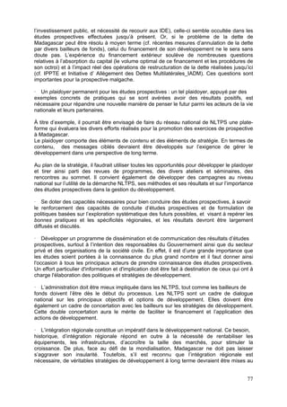 l’investissement public, et nécessité de recourir aux IDE), celle-ci semble occultée dans les
études prospectives effectuées jusqu’à présent. Or, si le problème de la dette de
Madagascar peut être résolu à moyen terme (cf. récentes mesures d’annulation de la dette
par divers bailleurs de fonds), celui du financement de son développement ne le sera sans
doute pas. L’expérience du financement extérieur soulève de nombreuses questions
relatives à l’absorption du capital (le volume optimal de ce financement et les procédures de
son octroi) et à l’impact réel des opérations de restructuration de la dette réalisées jusqu’ici
(cf. IPPTE et Initiative d’ Allègement des Dettes Multilatérales_IADM). Ces questions sont
importantes pour la prospective malgache.

   Un plaidoyer permanent pour les études prospectives : un tel plaidoyer, appuyé par des
exemples concrets de pratiques qui se sont avérées avoir des résultats positifs, est
nécessaire pour répandre une nouvelle manière de penser le futur parmi les acteurs de la vie
nationale et leurs partenaires.

À titre d’exemple, il pourrait être envisagé de faire du réseau national de NLTPS une plate-
forme qui évaluera les divers efforts réalisés pour la promotion des exercices de prospective
à Madagascar.
Le plaidoyer comporte des éléments de contenu et des éléments de stratégie. En termes de
contenu, des messages ciblés devraient être développés sur l’exigence de gérer le
développement dans une perspective de long terme.

Au plan de la stratégie, il faudrait utiliser toutes les opportunités pour développer le plaidoyer
et tirer ainsi parti des revues de programmes, des divers ateliers et séminaires, des
rencontres au sommet. Il convient également de développer des campagnes au niveau
national sur l’utilité de la démarche NLTPS, ses méthodes et ses résultats et sur l’importance
des études prospectives dans la gestion du développement.

    Se doter des capacités nécessaires pour bien conduire des études prospectives, à savoir
le renforcement des capacités de conduite d’études prospectives et de formulation de
politiques basées sur l’exploration systématique des futurs possibles, et visant à repérer les
bonnes pratiques et les spécificités régionales, et les résultats devront être largement
diffusés et discutés.

    Développer un programme de dissémination et de communication des résultats d’études
prospectives, surtout à l’intention des responsables du Gouvernement ainsi que du secteur
privé et des organisations de la société civile. En effet, il est d’une grande importance que
les études soient portées à la connaissance du plus grand nombre et il faut donner ainsi
l'occasion à tous les principaux acteurs de prendre connaissance des études prospectives.
Un effort particulier d'information et d'implication doit être fait à destination de ceux qui ont à
charge l'élaboration des politiques et stratégies de développement.

   L’administration doit être mieux impliquée dans les NLTPS, tout comme les bailleurs de
fonds doivent l’être dès le début du processus. Les NLTPS sont un cadre de dialogue
national sur les principaux objectifs et options de développement. Elles doivent être
également un cadre de concertation avec les bailleurs sur les stratégies de développement.
Cette double concertation aura le mérite de faciliter le financement et l’application des
actions de développement.

   L’intégration régionale constitue un impératif dans le développement national. Ce besoin,
historique, d’intégration régionale répond en outre à la nécessité de rentabiliser les
équipements, les infrastructures, d’accroître la taille des marchés, pour stimuler la
croissance. De plus, face au défi de la mondialisation, Madagascar ne doit pas laisser
s’aggraver son insularité. Toutefois, s’il est reconnu que l’intégration régionale est
nécessaire, de véritables stratégies de développement à long terme devraient être mises au


                                                                                                77
 