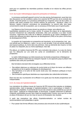 point pour en capitaliser les retombées positives virtuelles et en réduire les effets pervers
potentiels.

4.2.4. Sur le plan méthodologique (approche participative et holistique)

   Le processus participatif apparaît comme l'une des pierres d'achoppement, aussi bien lors
des discussions sur les conditions cadres d'un exercice NLTPS que lors de la conduite des
études. Il faudrait penser à un processus participatif qui s'organise autour de deux pôles. Le
premier pôle serait constitué d'un nombre restreint de personnes : décideurs, aides à la
décision, leaders d'opinion, promoteurs de sensibilisation. Le second pôle, plus large,
concernerait le reste de la population, par un processus d'information pour le grand public.

   Les Régions et les Communes doivent se prendre en charge, sans attendre une
hypothétique assistance par le niveau central. Et puisque les enjeux de la régionalisation
touchent directement les collectivités territoriales, elles sont amenées à se doter d’outils
nouveaux, notamment des outils de la réflexion prospective et de l’action stratégique pour
rendre plus efficaces les plans régionaux de développement (PRD) et les plans communaux
de développement (PCD).

   La question de l’organisation en prospective est importante, car la prospective n’est pas
une activité que l’on réalise en « salon » ou sur un coin de table. C’est une activité collective,
pas toujours publique, du moins dans ses prémices, mais qui demande des moyens, la mise
en place d’un dispositif, plus ou moins sophistiqué, mais réel.

Par ailleurs, en matière d’exercice NLTPS, sans motivation des acteurs, il y a peu de chance
que l’on débouche sur une sorte de « prise en considération » de la démarche de
prospective .

  Le cadre méthodologique qui était proposé pour les études prospectives à Madagascar
devrait être amélioré notamment en essayant d’ajouter à une approche jusqu’à présent très
qualitative des outils plus quantitatifs.

   Des formations devraient être envisagées sous différentes formes :

   Des ateliers régionaux ou nationaux de courte durée sur la façon de mener une réflexion
   prospective et sur la gestion stratégique du développement ;
   Des formations à la carte de très courte durée pour des décideurs politiques et leurs
   conseillers ; et
   Des formations spécifiques destinées aux responsables des collectivités territoriales.

Dans tous les cas, la production et la diffusion d’un guide pour les études prospectives sont
indispensables.

4.2.5. Au niveau de l’opérationnalisation

Les orientations de politique issues de l’exercice NLTPS doivent être traduites en stratégies
opérationnelles, mais le passage à l’opérationnalisation n’est ni automatique ni linéaire. Il
demande des préalables. Il commande de trouver des solutions à des problèmes qui sont de
deux ordres : politiques et institutionnelles, et techniques. Il appelle notamment la définition
d'objectifs quantifiables pouvant faire l'objet de programmation d'action ainsi que de la mise
en place d'indicateurs de suivi de mise en oeuvre et d'évaluation des résultats.

A partir des évaluations des efforts d'opérationnalisation, un certain nombre de
recommandations sont présentées ci-après:

   Pour passer des formes diffuses à des processus plus structurés et plus systématiques

                                                                                               78
 