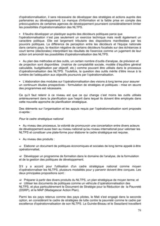 d'opérationnalisation, il sera nécessaire de développer des stratégies et actions auprès des
partenaires au développement. Le manque d'information et la faible prise en compte des
préoccupations de certaines agences de développement pourraient considérablement limiter
les possibilités d'opérationnalisation des NLTPS.

    Il faudra développer un plaidoyer auprès des décideurs politiques parce que
l'opérationnalisation n’est pas seulement un exercice technique mais revêt également un
caractère politique. Elle est largement tributaire des dispositions manifestées par les
pouvoirs politiques. La différence de perception entre les décideurs et l'équipe nationale
dans certains pays, la réaction négative de certains décideurs focalisés sur des échéances à
court terme (électorales) interprétant les résultats de l'exercice comme un jugement de leur
action ont amoindri les possibilités d'opérationnalisation des NLTPS.

   Au plan des méthodes et des outils, un certain nombre d’outils d'analyse, de prévision et
de projection sont disponibles (matrice de comptabilité sociale, modèle d’équilibre général
calculable, budgétisation par objectif, etc.) comme pouvant être utilisés dans le processus
d’opérationnalisation des NLTPS. Toutefois, la question des outils mérite d’être revue à la
lumière de l’adéquation aux objectifs poursuivis par l’opérationnalisation.

   L’élaboration des modules sur l’opérationnalisation des visions à long terme pour assurer
un continuum études prospectives - formulation de stratégies et politiques - mise en œuvre
des programmes est nécessaire.

Ce qu’il faut retenir à ce niveau est que ce qui change c’est moins les outils utilisés
antérieurement dans la planification que l’esprit dans lequel ils doivent être employés dans
cette nouvelle approche de planification stratégique.

Des éléments sur l’organisation et les appuis requis par l’opérationnalisation sont proposés
ci-après :

Pour le cadre stratégique national

   Au niveau des processus, la volonté de promouvoir une concertation entre divers acteurs
de développement aussi bien au niveau national qu'au niveau international pour valoriser les
NLTPS et constituer une plate-forme pour élaborer le cadre stratégique est requise.

  Au niveau des produits :

   Elaborer un document de politiques économiques et sociales de long terme appelé à être
opérationnalisé;

    Développer un programme de formation dans le domaine de l’analyse, de la formulation
et de la gestion des politiques de développement.

S’il y a accord pour l'utilisation d'un cadre stratégique national comme moyen
d’opérationnaliser les NLTPS, plusieurs modalités pour y parvenir doivent être conçues. Les
deux principales propositions sont :

   Préparer à partir des divers produits du NLTPS, un plan stratégique de moyen terme; et
   Utiliser les documents de politiques comme un véhicule d’opérationnalisation des
NLTPS, et plus particulièrement le Document de Stratégie pour la Réduction de la Pauvreté
(DSRP), et le MAP (Madagascar Action Plan).

Parmi les six pays retenus comme des pays pilotes, le Mali s'est engagé dans la seconde
option, en considérant le cadre de stratégies de lutte contre la pauvreté comme le cadre par
excellence d'opérationnalisation de son NLTPS. La Guinée-Bissau et le Swaziland travaillent

                                                                                          79
 