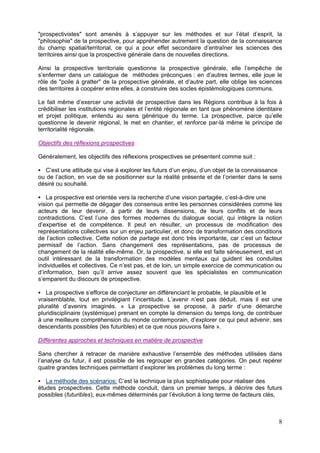 "prospectivistes" sont amenés à s’appuyer sur les méthodes et sur l’état d’esprit, la
"philosophie" de la prospective, pour appréhender autrement la question de la connaissance
du champ spatial/territorial, ce qui a pour effet secondaire d’entraîner les sciences des
territoires ainsi que la prospective générale dans de nouvelles directions.

Ainsi la prospective territoriale questionne la prospective générale, elle l’empêche de
s’enfermer dans un catalogue de méthodes préconçues : en d’autres termes, elle joue le
rôle de "poile à gratter" de la prospective générale, et d’autre part, elle oblige les sciences
des territoires à coopérer entre elles, à construire des socles épistémologiques communs.

Le fait même d’exercer une activité de prospective dans les Régions contribue à la fois à
crédibiliser les institutions régionales et l’entité régionale en tant que phénomène identitaire
et projet politique, entendu au sens générique du terme. La prospective, parce qu’elle
questionne le devenir régional, le met en chantier, et renforce par-là même le principe de
territorialité régionale.

Objectifs des réflexions prospectives

Généralement, les objectifs des réflexions prospectives se présentent comme suit :

  C’est une attitude qui vise à explorer les futurs d’un enjeu, d’un objet de la connaissance
ou de l’action, en vue de se positionner sur la réalité présente et de l’orienter dans le sens
désiré ou souhaité.

    La prospective est orientée vers la recherche d’une vision partagée, c’est-à-dire une
vision qui permette de dégager des consensus entre les personnes considérées comme les
acteurs de leur devenir, à partir de leurs dissensions, de leurs conflits et de leurs
contradictions. C’est l’une des formes modernes du dialogue social, qui intègre la notion
d’expertise et de compétence. Il peut en résulter, un processus de modification des
représentations collectives sur un enjeu particulier, et donc de transformation des conditions
de l’action collective. Cette notion de partage est donc très importante, car c’est un facteur
permissif de l’action. Sans changement des représentations, pas de processus de
changement de la réalité elle-même. Or, la prospective, si elle est faite sérieusement, est un
outil intéressant de la transformation des modèles mentaux qui guident les conduites
individuelles et collectives. Ce n’est pas, et de loin, un simple exercice de communication ou
d’information, bien qu’il arrive assez souvent que les spécialistes en communication
s’emparent du discours de prospective.

   La prospective s’efforce de conjecturer en différenciant le probable, le plausible et le
vraisemblable, tout en privilégiant l’incertitude. L’avenir n’est pas déduit, mais il est une
pluralité d’avenirs imaginés. « La prospective se propose, à partir d’une démarche
pluridisciplinaire (systémique) prenant en compte la dimension du temps long, de contribuer
à une meilleure compréhension du monde contemporain, d’explorer ce qui peut advenir, ses
descendants possibles (les futuribles) et ce que nous pouvons faire ».

Différentes approches et techniques en matière de prospective

Sans chercher à retracer de manière exhaustive l’ensemble des méthodes utilisées dans
l’analyse du futur, il est possible de les regrouper en grandes catégories. On peut repérer
quatre grandes techniques permettant d’explorer les problèmes du long terme :

   La méthode des scénarios: C’est la technique la plus sophistiquée pour réaliser des
études prospectives. Cette méthode conduit, dans un premier temps, à décrire des futurs
possibles (futuribles), eux-mêmes déterminés par l’évolution à long terme de facteurs clés,



                                                                                              8
 