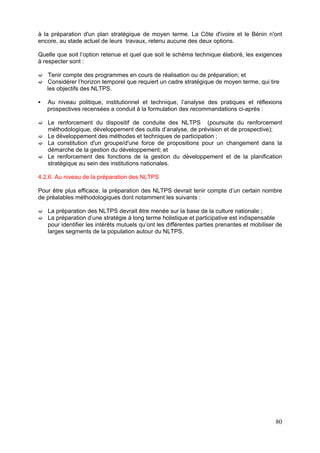 à la préparation d'un plan stratégique de moyen terme. La Côte d'ivoire et le Bénin n'ont
encore, au stade actuel de leurs travaux, retenu aucune des deux options.

Quelle que soit l’option retenue et quel que soit le schéma technique élaboré, les exigences
à respecter sont :

   Tenir compte des programmes en cours de réalisation ou de préparation; et
   Considérer l’horizon temporel que requiert un cadre stratégique de moyen terme, qui tire
   les objectifs des NLTPS.

   Au niveau politique, institutionnel et technique, l’analyse des pratiques et réflexions
   prospectives recensées a conduit à la formulation des recommandations ci-après :

   Le renforcement du dispositif de conduite des NLTPS (poursuite du renforcement
   méthodologique, développement des outils d’analyse, de prévision et de prospective);
   Le développement des méthodes et techniques de participation ;
   La constitution d'un groupe/d'une force de propositions pour un changement dans la
   démarche de la gestion du développement; et
   Le renforcement des fonctions de la gestion du développement et de la planification
   stratégique au sein des institutions nationales.

4.2.6. Au niveau de la préparation des NLTPS

Pour être plus efficace, la préparation des NLTPS devrait tenir compte d’un certain nombre
de préalables méthodologiques dont notamment les suivants :

   La préparation des NLTPS devrait être menée sur la base de la culture nationale ;
   La préparation d’une stratégie à long terme holistique et participative est indispensable
   pour identifier les intérêts mutuels qu’ont les différentes parties prenantes et mobiliser de
   larges segments de la population autour du NLTPS.




                                                                                             80
 