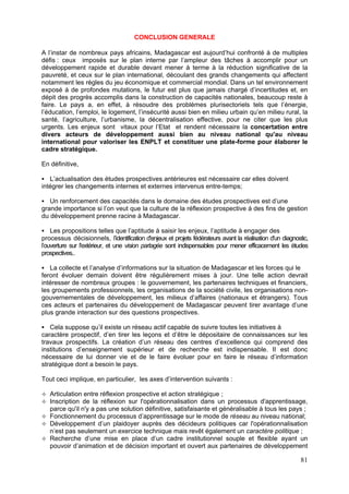 CONCLUSION GENERALE

A l’instar de nombreux pays africains, Madagascar est aujourd’hui confronté à de multiples
défis : ceux imposés sur le plan interne par l’ampleur des tâches à accomplir pour un
développement rapide et durable devant mener à terme à la réduction significative de la
pauvreté, et ceux sur le plan international, découlant des grands changements qui affectent
notamment les règles du jeu économique et commercial mondial. Dans un tel environnement
exposé à de profondes mutations, le futur est plus que jamais chargé d’incertitudes et, en
dépit des progrès accomplis dans la construction de capacités nationales, beaucoup reste à
faire. Le pays a, en effet, à résoudre des problèmes plurisectoriels tels que l’énergie,
l’éducation, l’emploi, le logement, l’insécurité aussi bien en milieu urbain qu’en milieu rural, la
santé, l’agriculture, l’urbanisme, la décentralisation effective, pour ne citer que les plus
urgents. Les enjeux sont vitaux pour l’Etat et rendent nécessaire la concertation entre
divers acteurs de développement aussi bien au niveau national qu'au niveau
international pour valoriser les ENPLT et constituer une plate-forme pour élaborer le
cadre stratégique.

En définitive,

   L’actualisation des études prospectives antérieures est nécessaire car elles doivent
intégrer les changements internes et externes intervenus entre-temps;

   Un renforcement des capacités dans le domaine des études prospectives est d’une
grande importance si l’on veut que la culture de la réflexion prospective à des fins de gestion
du développement prenne racine à Madagascar.

    Les propositions telles que l’aptitude à saisir les enjeux, l’aptitude à engager des
processus décisionnels, l’identification d'enjeux et projets fédérateurs avant la réalisation d'un diagnostic,
l’ouverture sur l'extérieur, et une vision partagée sont indispensables pour mener efficacement les études
prospectives..

   La collecte et l’analyse d’informations sur la situation de Madagascar et les forces qui le
feront évoluer demain doivent être régulièrement mises à jour. Une telle action devrait
intéresser de nombreux groupes : le gouvernement, les partenaires techniques et financiers,
les groupements professionnels, les organisations de la société civile, les organisations non-
gouvernementales de développement, les milieux d’affaires (nationaux et étrangers). Tous
ces acteurs et partenaires du développement de Madagascar peuvent tirer avantage d’une
plus grande interaction sur des questions prospectives.

   Cela suppose qu’il existe un réseau actif capable de suivre toutes les initiatives à
caractère prospectif, d’en tirer les leçons et d’être le dépositaire de connaissances sur les
travaux prospectifs. La création d’un réseau des centres d’excellence qui comprend des
institutions d’enseignement supérieur et de recherche est indispensable. Il est donc
nécessaire de lui donner vie et de le faire évoluer pour en faire le réseau d’information
stratégique dont a besoin le pays.

Tout ceci implique, en particulier, les axes d’intervention suivants :

   Articulation entre réflexion prospective et action stratégique ;
   Inscription de la réflexion sur l'opérationnalisation dans un processus d'apprentissage,
   parce qu'il n'y a pas une solution définitive, satisfaisante et généralisable à tous les pays ;
   Fonctionnement du processus d’apprentissage sur le mode de réseau au niveau national;
   Développement d’un plaidoyer auprès des décideurs politiques car l'opérationnalisation
   n’est pas seulement un exercice technique mais revêt également un caractère politique ;
   Recherche d’une mise en place d’un cadre institutionnel souple et flexible ayant un
   pouvoir d’animation et de décision important et ouvert aux partenaires de développement

                                                                                                          81
 