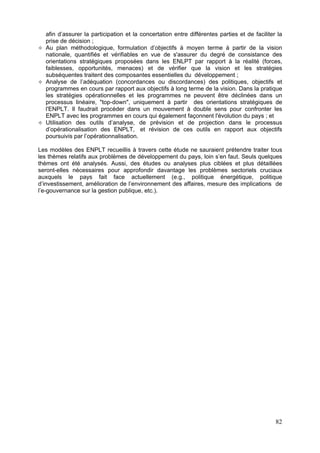 afin d’assurer la participation et la concertation entre différentes parties et de faciliter la
  prise de décision ;
  Au plan méthodologique, formulation d’objectifs à moyen terme à partir de la vision
  nationale, quantifiés et vérifiables en vue de s'assurer du degré de consistance des
  orientations stratégiques proposées dans les ENLPT par rapport à la réalité (forces,
  faiblesses, opportunités, menaces) et de vérifier que la vision et les stratégies
  subséquentes traitent des composantes essentielles du développement ;
  Analyse de l’adéquation (concordances ou discordances) des politiques, objectifs et
  programmes en cours par rapport aux objectifs à long terme de la vision. Dans la pratique
  les stratégies opérationnelles et les programmes ne peuvent être déclinées dans un
  processus linéaire, "top-down", uniquement à partir des orientations stratégiques de
  l'ENPLT. Il faudrait procéder dans un mouvement à double sens pour confronter les
  ENPLT avec les programmes en cours qui également façonnent l'évolution du pays ; et
  Utilisation des outils d’analyse, de prévision et de projection dans le processus
  d’opérationalisation des ENPLT, et révision de ces outils en rapport aux objectifs
  poursuivis par l’opérationnalisation.

Les modèles des ENPLT recueillis à travers cette étude ne sauraient prétendre traiter tous
les thèmes relatifs aux problèmes de développement du pays, loin s’en faut. Seuls quelques
thèmes ont été analysés. Aussi, des études ou analyses plus ciblées et plus détaillées
seront-elles nécessaires pour approfondir davantage les problèmes sectoriels cruciaux
auxquels le pays fait face actuellement (e.g., politique énergétique, politique
d’investissement, amélioration de l’environnement des affaires, mesure des implications de
l’e-gouvernance sur la gestion publique, etc.).




                                                                                              82
 