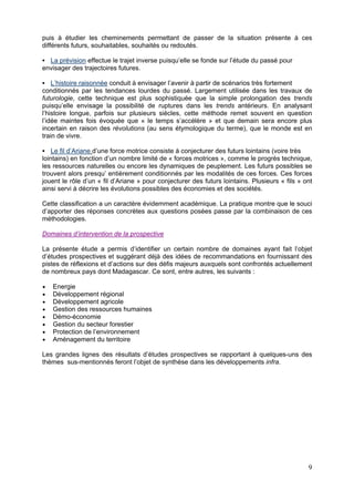 puis à étudier les cheminements permettant de passer de la situation présente à ces
différents futurs, souhaitables, souhaités ou redoutés.

  La prévision effectue le trajet inverse puisqu’elle se fonde sur l’étude du passé pour
envisager des trajectoires futures.

    L’histoire raisonnée conduit à envisager l’avenir à partir de scénarios très fortement
conditionnés par les tendances lourdes du passé. Largement utilisée dans les travaux de
futurologie, cette technique est plus sophistiquée que la simple prolongation des trends
puisqu’elle envisage la possibilité de ruptures dans les trends antérieurs. En analysant
l’histoire longue, parfois sur plusieurs siècles, cette méthode remet souvent en question
l’idée maintes fois évoquée que « le temps s’accélère » et que demain sera encore plus
incertain en raison des révolutions (au sens étymologique du terme), que le monde est en
train de vivre.

    Le fil d’Ariane d’une force motrice consiste à conjecturer des futurs lointains (voire très
lointains) en fonction d’un nombre limité de « forces motrices », comme le progrès technique,
les ressources naturelles ou encore les dynamiques de peuplement. Les futurs possibles se
trouvent alors presqu’ entièrement conditionnés par les modalités de ces forces. Ces forces
jouent le rôle d’un « fil d’Ariane » pour conjecturer des futurs lointains. Plusieurs « fils » ont
ainsi servi à décrire les évolutions possibles des économies et des sociétés.

Cette classification a un caractère évidemment académique. La pratique montre que le souci
d’apporter des réponses concrètes aux questions posées passe par la combinaison de ces
méthodologies.

Domaines d’intervention de la prospective

La présente étude a permis d’identifier un certain nombre de domaines ayant fait l’objet
d’études prospectives et suggérant déjà des idées de recommandations en fournissant des
pistes de réflexions et d’actions sur des défis majeurs auxquels sont confrontés actuellement
de nombreux pays dont Madagascar. Ce sont, entre autres, les suivants :

   Energie
   Développement régional
   Développement agricole
   Gestion des ressources humaines
   Démo-économie
   Gestion du secteur forestier
   Protection de l’environnement
   Aménagement du territoire

Les grandes lignes des résultats d’études prospectives se rapportant à quelques-uns des
thèmes sus-mentionnés feront l’objet de synthèse dans les développements infra.




                                                                                                9
 