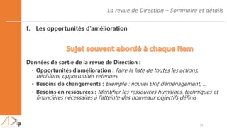 La revue de Direction – Sommaire et détails
16
f. Les opportunités d’amélioration
Données de sortie de la revue de Direction :
• Opportunités d’amélioration : Faire la liste de toutes les actions,
décisions, opportunités retenues
• Besoins de changements : Exemple : nouvel ERP, déménagement, …
• Besoins en ressources : Identifier les ressources humaines, techniques et
financières nécessaires à l’atteinte des nouveaux objectifs définis
 