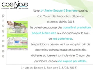 1er Atelier Beauté & Bien-être (18/05/2013)
Notre 1er Atelier Beauté & Bien-être aura lieu
à la Maison des Associations d’Epernay
le samedi 18 Mai 2013.
Le but est de proposer des conseils et prestations
beauté & bien-être aux sparnaciens par le biais
de nos partenaires.
Les participants peuvent venir sur inscription afin de
réserver leur créneau horaire et éviter les files
d’attente, ou librement sur simple visite. Chacun des
participant recevra une surprise par atelier.
 