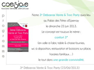 3e Débarras Vente & Troc Party (23/06/2013)
Notre 3e Débarras Vente & Troc Party aura lieu
au Palais des Fêtes d’Epernay
le dimanche 23 Juin 2013.
Le concept est toujours le même :
confort 3*
(en salle à l’abri, table & chaise fournies,
wc à disposition, restauration et boissons sur place,
horaires familiaux…)
le tout dans une grande convivialité.
 