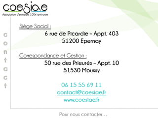 Siège Social :
6 rue de Picardie – Appt. 403
51200 Epernay
Correspondance et Gestion :
50 rue des Prieurés – Appt. 10
51530 Moussy
06 15 55 69 11
contact@coesiae.fr
www.coesiae.fr
Pour nous contacter…
 