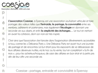 L'association Coesiae, à Epernay, est une association souhaitant véhiculer et faire
partager. des valeurs telles que l'entraide, le partage, la convivialité entre ses
membres, adhérents et partenaires, mais également l'écologie en donnant une
seconde vie aux objets, et enfin la simplicité des échanges… Le tout en mettant
en avant la cohésion, dont son nom est très inspiré.
C'est ainsi que l'association s'est lancée dans l'organisation d'événements accessibles
à tous, comme les « Débarras Party ». Une Débarras Party est avant tout une journée
de partage et de rencontres. Le but étant pour les exposants de se débarrasser de
leurs affaires devenues inutiles, via le troc ou la vente, tout en complétant « la fin de
mois » ; pour les acheteurs/troqueurs, de saisir des affaires en bon état et à petits prix
afin de leur offrir une seconde vie.
Coesiae : partage, entraide et convivialité à Epernay
 