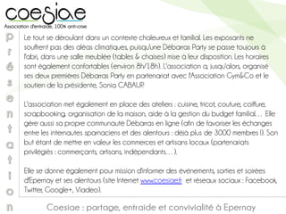 Coesiae : partage, entraide et convivialité à Epernay
Le tout se déroulant dans un contexte chaleureux et familial. Les exposants ne
souffrent pas des aléas climatiques, puisqu'une Débarras Party se passe toujours à
l'abri, dans une salle meublée (tables & chaises) mise à leur disposition. Les horaires
sont également confortables (environ 8h/18h). L'association a, jusqu'alors, organisé
ses deux premières Débarras Party en partenariat avec l'Association Gym&Co et le
soutien de la présidente, Sonia CABAUP.
L'association met également en place des ateliers : cuisine, tricot, couture, coiffure,
scrapbooking, organisation de la maison, aide à la gestion du budget familial… Elle
gère aussi sa propre communauté Débarras en ligne (afin de favoriser les échanges
entre les internautes sparnaciens et des alentours : déjà plus de 3000 membres !). Son
but étant de mettre en valeur les commerces et artisans locaux (partenariats
privilégiés : commerçants, artisans, indépendants…).
Elle se donne également pour mission d'informer des événements, sorties et soirées
d'Epernay et ses alentours (site Internet www.coesiae.fr et réseaux sociaux : Facebook,
Twitter, Google+, Viadeo).
 