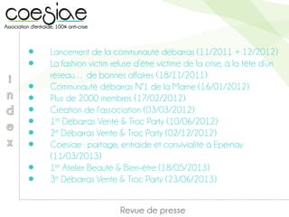 ● Lancement de la communauté débarras (11/2011 + 12/2012)
● La fashion victim refuse d’être victime de la crise, à la tête d’un
réseau… de bonnes affaires (18/11/2011)
● Communauté débarras N°1 de la Marne (16/01/2012)
● Plus de 2000 membres (17/02/2012)
● Création de l’association (03/03/2012)
● 1er Débarras Vente & Troc Party (10/06/2012)
● 2e Débarras Vente & Troc Party (02/12/2012)
● Coesiae : partage, entraide et convivialité à Epernay
(11/03/2013)
● 1er Atelier Beauté & Bien-être (18/05/2013)
● 3e Débarras Vente & Troc Party (23/06/2013)
Revue de presse
 