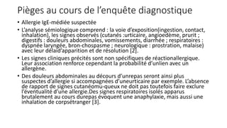 Pièges au cours de l’enquête diagnostique
• Allergie IgE-médiée suspectée
• L’analyse sémiologique comprend : la voie d’exposition(ingestion, contact,
inhalation), les signes observés (cutanés :urticaire, angioedème, prurit ;
digestifs : douleurs abdominales, vomissements, diarrhée ; respiratoires :
dyspnée laryngée, bron-chospasme ; neurologique : prostration, malaise)
avec leur délaid’apparition et de résolution [2].
• Les signes cliniques précités sont non spécifiques de réactionallergique.
Leur association renforce cependant la probabilité d’unlien avec un
allergène.
• Des douleurs abdominales au décours d’unrepas seront ainsi plus
suspectes d’allergie si accompagnées d’uneurticaire par exemple. L’absence
de rapport de signes cutanéomu-queux ne doit pas toutefois faire exclure
l’éventualité d’une allergie.Des signes respiratoires isolés apparus
brutalement au cours durepas évoquent une anaphylaxie, mais aussi une
inhalation de corpsétranger [3].
 
