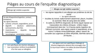 Pièges au cours de l’enquête diagnostique
-la voie d’exposition(ingestion, contact,
inhalation),
-les signes observés
• cutanés :urticaire, angioedème, prurit
• digestifs : douleurs abdominales,
vomissements, diarrhée .
• respiratoires : dyspnée laryngée,
bronchospasme .
• neurologique : prostration, malaise
Allergie IgE-médiée suspectée
• non spécifiques de réaction allergique.
• Leur association renforce la probabilité
d’un lien avec un allergène.
 Allergie non IgE médiée suspectée
• les signes rapportés à une allergie aux protéines du lait de
vache
• les signes observés
• troubles du transit, ballonnement abdominal, pleurs, troubles
du sommeil, filets de sang dans les selles
• le cadre du SEIPA le diagnostic de forme aiguë repose sur
l’association de critères cliniques : critère majeur
(vomissement dans les 1 à 4 heures après ingestion de
l’aliment incriminé, sans signe cutané ni respiratoire), et au
moins 3 critères mineurs(léthargie, pâleur, besoin de
consulter aux urgences et d’être réhydraté, diarrhée dans les
24 heures. . .
ces signes sont non spécifiques d’allergie et
d’autres diagnostics doivent être envisagés chez
le nourrisson même si en début de diversification
alimentaire .
 
