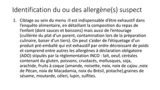 Identification du ou des allergène(s) suspect
1. Ciblage au sein du menu :Il est indispensable d’être exhaustif dans
l’enquête alimentaire, en détaillant la composition du repas de
l’enfant (dont sauces et boissons) mais aussi de l’entourage
(cuillérée du plat d’un parent, contamination lors de la préparation
culinaire, baiser d’un tiers). On peut s’aider de l’étiquetage d’un
produit pré-emballé qui est exhaustif par ordre décroissant de poids
et comprend entre autres les allergènes à déclaration obligatoire
(ADO) stipulés par la réglementation INCO : lait, oeuf, céréales
contenant du gluten, poissons, crustacés, mollusques, soja,
arachide, fruits à coque (amande, noisette, noix, noix de cajou ,noix
de Pécan, noix de Macadamia, noix du Brésil, pistache),graines de
sésame, moutarde, céleri, lupin, sulfites.
 