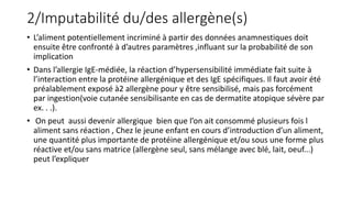 2/Imputabilité du/des allergène(s)
• L’aliment potentiellement incriminé à partir des données anamnestiques doit
ensuite être confronté à d’autres paramètres ,influant sur la probabilité de son
implication
• Dans l’allergie IgE-médiée, la réaction d’hypersensibilité immédiate fait suite à
l’interaction entre la protéine allergénique et des IgE spécifiques. Il faut avoir été
préalablement exposé à2 allergène pour y être sensibilisé, mais pas forcément
par ingestion(voie cutanée sensibilisante en cas de dermatite atopique sévère par
ex. . .).
• On peut aussi devenir allergique bien que l’on ait consommé plusieurs fois l
aliment sans réaction , Chez le jeune enfant en cours d’introduction d’un aliment,
une quantité plus importante de protéine allergénique et/ou sous une forme plus
réactive et/ou sans matrice (allergène seul, sans mélange avec blé, lait, oeuf...)
peut l’expliquer
 