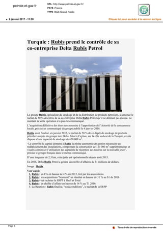 Turquie : Rubis prend le contrôle de sa
co-entreprise Delta Rubis Petrol
Le groupe Rubis, spécialiste du stockage et de la distribution de produits pétroliers, a annoncé le
rachat de 50 % des titres de sa co-entreprise Delta Rubis Petrol qu’il ne détenait pas encore. Le
montant de cette opération n’a pas été communiqué.
L’acquisition définitive des titres sera soumise à l’approbation de l’Autorité de la concurrence
locale, précise un communiqué du groupe publié le 6 janvier 2016.
Rubis avait finalisé, en janvier 2012, le rachat de 50 % de ce dépôt de stockage de produits
pétroliers auprès du groupe turc Delta. Situé à Ceyhan, sur la côte sud-est de la Turquie, ce site
dispose d’une capacité de stockage de 650 000 m3
.
“Le contrôle du capital donnera à Rubis la pleine autonomie de gestion nécessaire au
redéploiement des installations, comprenant la construction de 120 000 m3
supplémentaires et
visant à optimiser l’utilisation des capacités de réception des navires sur la nouvelle jetée”,
précise le groupe français dans le même communiqué.
D’une longueur de 2,3 km, cette jetée est opérationnelle depuis août 2015.
En 2016, Delta Rubis Petrol a généré un chiffre d’affaires de 31 millions de dollars.
Image : Rubis.
Voir aussi:
Rubis1. : un CA en hausse de 4 % en 2015, tiré par les acquisitions
Rubis2. : les acquisitions “boostent” un résultat en hausse de 31 % au S1 de 2016
Rubis3. veut racheter la SRPP à Shell et Total
Rubis4. : un chiffre d’affaire en hausse de 16 % au T1 2016
La Réunion :5. Rubis finalise, “sous conditions”, le rachat de la SRPP
Tous droits de reproduction réservés
petrole-et-gaz.fr
URL :http://www.petrole-et-gaz.fr/
PAYS :France
TYPE :Web Grand Public
6 janvier 2017 - 11:59 Cliquez ici pour accéder à la version en ligne
Page 5
 