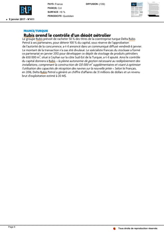 FRANCE/TURQUIE
Rubis prend le contrôle d'un dépôt pétrolier
Le groupe Rubis prévoit de racheter 50 % des titres de la coentreprise turque Delta Rubis
Petrol à ses partenaires, pour détenir 100 % du capital, sous réserve de l'approbation
de l'autorité de la concurrence, a-t-il annoncé dans un communiqué diffusé vendredi 6 janvier.
Le montant de la transaction n'a pas été divulgué. Le spécialiste français du stockage a formé
ce partenariat en janvier 2012 pour développer ce dépôt de stockage de produits pétroliers
de 650 000 m
3
, situé à Ceyhan sur la côte Sud-Est de la Turquie, a-t-il ajouté. Ainsi le contrôle
du capital donnera à Rubis « la pleine autonomie de gestion nécessaire au redéploiement des
installations, comprenant la construction de 120 000 m
3
supplémentaires et visant à optimiser
l'utilisation des capacités de réception des navires sur la nouvelle jetée ». Selon le Français,
en 2016, Delta Rubis Petrol a généré un chiffre d'affaires de 31 millions de dollars et un revenu
brut d'exploitation estimé à 20 M$.
Tous droits de reproduction réservés
PAYS :France
PAGE(S) :3,4
SURFACE :16 %
PERIODICITE :Quotidien
DIFFUSION :(109)
9 janvier 2017 - N°411
Page 6
 