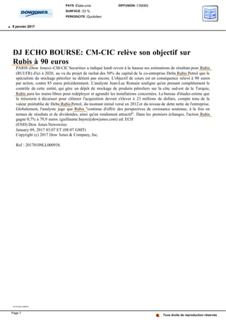 DJ ECHO BOURSE: CM-CIC relève son objectif sur
Rubis à 90 euros
PARIS (Dow Jones)--CM-CIC Securities a indiqué lundi revoir à la hausse ses estimations de résultats pour Rubis
(RUI.FR) d'ici à 2020, au vu du projet de rachat des 50% du capital de la co-entreprise Delta Rubis Petrol que le
spécialiste du stockage pétrolier ne détient pas encore. L'objectif de cours est en conséquence relevé à 90 euros
par action, contre 85 euros précédemment. L'analyste Jean-Luc Romain souligne qu'en prenant complètement le
contrôle de cette entité, qui gère un dépôt de stockage de produits pétroliers sur la côte sud-est de la Turquie,
Rubis aura les mains libres pour redéployer et agrandir les installations concernées. Le bureau d'études estime que
la trésorerie à décaisser pour clôturer l'acquisition devrait s'élever à 23 millions de dollars, compte tenu de la
valeur préétablie de Delta Rubis Petrol, du montant initial versé en 2012 et du niveau de dette nette de l'entreprise.
Globalement, l'analyste juge que Rubis "continue d'offrir des perspectives de croissance soutenue, à la fois en
termes de résultats et de dividendes, ainsi qu'un rendement attractif". Dans les premiers échanges, l'action Rubis
gagne 0,7% à 79,9 euros. (guillaume.bayre@dowjones.com) ed: ECH
(END) Dow Jones Newswires
January 09, 2017 03:07 ET (08:07 GMT)
Copyright (c) 2017 Dow Jones & Company, Inc.
Ref : 20170109LL000938.
20170109LL000938
Tous droits de reproduction réservés
PAYS :États-unis
SURFACE :33 %
PERIODICITE :Quotidien
DIFFUSION :139069
9 janvier 2017
Page 7
 