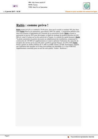 Rubis : comme prévu !
Rubis monte de 0,4% ce vendredi à 79,49 euros, alors que la société va racheter 50% des titres
Delta Rubis Petrol à ses partenaires, pour détenir 100% du capital... L'acquisition définitive des
titres sera soumise à l'approbation de l'Autorité de la concurrence locale. Rubis a formé ce
partenariat en janvier 2012 pour développer ce dépôt de stockage de produits pétroliers de 650
000 m3, situé à Ceyhan sur la côte sud-est de la Turquie. Le contrôle du capital donnera à Rubis
"la pleine autonomie de gestion nécessaire au redéploiement des installations, comprenant la
construction de 120 000 m3 supplémentaires et visant à optimiser l'utilisation des capacités de
réception des navires sur la nouvelle jetée", justifie le groupe français. En 2016, Delta Rubis
Petrol a généré un chiffre d'affaires de 31 M$ et un RBE estimé à 20 M$. Portzamparc rappelle
que l'opération était attendue sur la base d'un multiple très abordable (3 à 5 fois l'EBITDA
supplémentaire consolidé) pour un actif de cette qualité. Verdict : Renforcer !
Tous droits de reproduction réservés
URL :http://www.capitol.fr/
PAYS :France
TYPE :Web Pro et Spécialisé
6 janvier 2017 - 10:39 Cliquez ici pour accéder à la version en ligne
Page 8
 