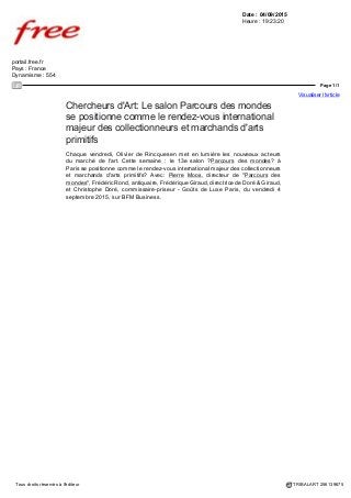 Date : 04/09/2015
Heure : 22:00:05
www.msn.com
Pays : France
Dynamisme : 1628
Page 1/1
Visualiser l'article
Tous droits réservés à l'éditeur TRIBALART 256161335
Chercheurs d'Art: Le salon Parcours des mondes
se positionne comme le rendez-vous international
majeur des collectionneurs et marchands d'arts
primitifs
Chaque vendredi, Olivier de Rincquesen met en lumière les nouveaux acteurs
du marché de l'art. Cette semaine : le 13e salon “ Parcours des mondes” à
Paris se positionne comme le rendez-vous international majeur des collectionneurs
et marchands d'arts primitifs… Avec: Pierre Moos, directeur de " Parcours des
mondes", Frédéric Rond, antiquaire, Frédérique Giraud, directrice de Doré & Giraud,
et Christophe Doré, commissaire-priseur - Goûts de Luxe Paris, du vendredi 4
septembre 2015, sur BFM Business.
Video: http://www.msn.com/fr-fr/voyage/watch/chercheurs-dart-le-salon-parcours-
des-mondes-se-positionne-comme-le-rendez-vous-international-majeur-des-
collectionneurs-et-marchands-darts-primitifs-04-09/vp-AAdXmyq
 