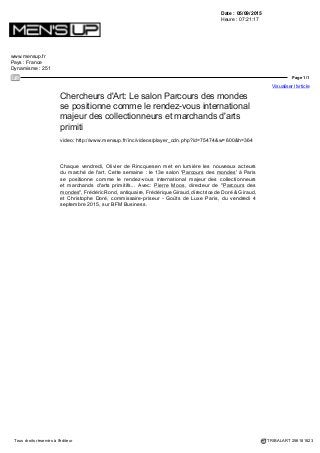 Date : 04/09/2015
Heure : 19:23:20
portail.free.fr
Pays : France
Dynamisme : 554
Page 1/1
Visualiser l'article
Tous droits réservés à l'éditeur TRIBALART 256139675
Chercheurs d'Art: Le salon Parcours des mondes
se positionne comme le rendez-vous international
majeur des collectionneurs et marchands d'arts
primitifs
Chaque vendredi, Olivier de Rincquesen met en lumière les nouveaux acteurs
du marché de l'art. Cette semaine : le 13e salon ?Parcours des mondes? à
Paris se positionne comme le rendez-vous international majeur des collectionneurs
et marchands d'arts primitifs? Avec: Pierre Moos, directeur de "Parcours des
mondes", Frédéric Rond, antiquaire, Frédérique Giraud, directrice de Doré & Giraud,
et Christophe Doré, commissaire-priseur - Goûts de Luxe Paris, du vendredi 4
septembre 2015, sur BFM Business.
 