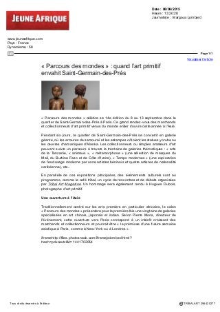 Date : 08/09/2015
Heure : 13:09:44
evene.lefigaro.fr
Pays : France
Dynamisme : 42
Page 1/1
Visualiser l'article
Tous droits réservés à l'éditeur TRIBALART 256418174
Parcours des mondes 2015
Du 8 septembre 2015 au 13 septembre 2015 - Saint-Germain-des-Prés - Paris
(75006)
La rédaction :
Né en 2001 avec la participation d'une poignée de marchands parisiens, Parcours
des mondes a su fédérer en moins de quinze ans les plus grands marchands
internationaux d'arts d'Afrique, d'Océanie, d'Asie et des Amériques, rendant à Paris
sa place de capitale mondiale de cette spécialité. Au cœur de Saint Germain des
Prés Parcours des mondes célèbre sa 14e édition avec la participation de 84
galeries spécialisées. Cette invitation au voyage offrira, cette année encore, aux
visiteurs, les ingrédients à l'origine de l'identité et du succès de ce salon hors les
murs : forte présence de galeries étrangères (plus de 50%), qualité des œuvres
exposées, et rigueur dans les expositions et les publications accompagnant souvent
les accrochages des participants.
 