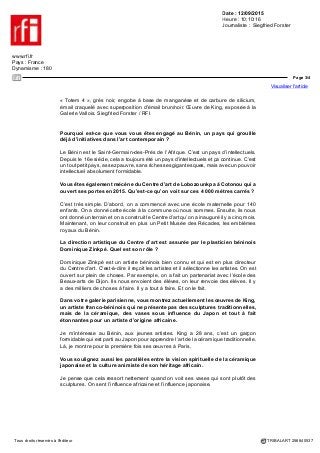 Date : 12/09/2015
Heure : 10:10:16
Journaliste : Siegfried Forster
www.rfi.fr
Pays : France
Dynamisme : 180
Page 2/4
Visualiser l'article
Tous droits réservés à l'éditeur TRIBALART 256840537
Quelles qualités faut-il avoir pour être un bon collectionneur et galeriste ?
L’amour, l’œil et un peu de moyens. Mais on peut être collectionneur avec de petits
moyens. Il y a de tout dans ce métier. Vous pouvez acheter de l’art africain à 100
euros, à 500 euros, mais aussi à 500 000 euros ou à 5 millions d’euros. Il faut choisir.
Il faut avoir l’œil et l’envie.
Vous êtes très actif dans l’art contemporain, néanmoins vous êtes aussi
un collectionneur de l’art africain ancien. L’art ancien et l’art contemporain
exigent-ils les mêmes qualités de la part des collectionneurs et galeristes ?
Les arts premiers sont quand même beaucoup plus compliqués. L’art contemporain
est plus facile. Les artistes sont vivants et on parle avec eux. On sait ce qu’ils
font, pourquoi, quand et comment ils le font. Pour l’art africain ancien, il faut avoir
certaines connaissances, mais les marchands sont là pour vous apprendre.
Vous êtes né en 1938 à Paris. Vous avez fondé votre première galerie en 1971
dans le domaine de l’art déco. Comment êtes-vous venu à l’art africain ?
Par contacts. Par osmose avec le quartier. Je suis entouré de marchands d’art
africain. Je ne peux pas ne pas regarder ce qui se passe autour de moi.
Ce n’était pas après avoir fait des voyages en Afrique ?
Absolument pas. J’ai fait mes premiers voyages en Afrique, il y a cinq ans, quand
je me suis occupé du Bénin.
Vous avez aussi une réputation de grand collectionneur d’art africain, surtout
des Lega.
Les Lega, c’est toute une peuplade du Congo, particulièrement intéressante.
Un peuple évolué qui a su surmonter les pires misères. Je suis effectivement
collectionneur d’art lega.
 