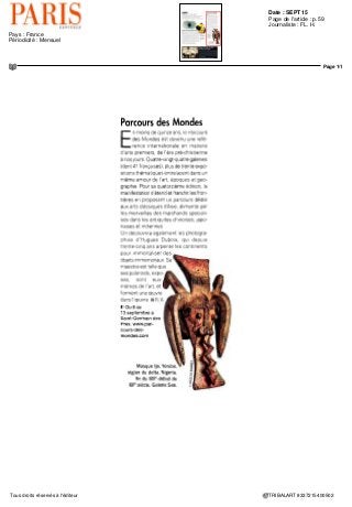 Date : SEPT 15
Pays : France
Périodicité : Mensuel
Page de l'article : p.9
Page 1/1
TRIBALART 2574725400509Tous droits réservés à l'éditeur
PARCOURS
DESMONDES
DU 8 AU 13 SEPTEMBRE
En accueillant la 14e
édition
du Parcours des Mondes,
Saint-Germain-des-Prés sera
une nouvelle fois le rendez-
vous international des Arts
Premiers.
Ces arts ont longtemps été
considérés comme des curiosités
relevant plus de l'exotisme
que de la création artistique
proprement dite parce que
la culture des peuples qui les
avaient produits n'était pas
jugée équivalente à celle des
occidentaux. Ils ont donc été
pendant des décennies qualifiés
de « primitifs »
Maîs tel n'est plus le cas
aujourd'hui car ces arts
traditionnels d'Afrique, d'Asie,
d'Amérique et d'Océanie se sont
vus légitimement reconnaître le
statut d'arts majeurs, que l'on
appelle « premiers » parce qu'ils
sont, précisément, l'expression
des premières cultures de
l'humanité.
Le Parcours des Mondes
a contribué et contribue
encore directement à faire
reconnaître ce statut par la
rigueur de sa sélection en ce
qui concerne les marchands et
les œuvres et par sa vigilance
en matière de qualité des
pièces exposées.
SALON
INTERNATIONAL DES
PARCOURS DES MONDES
2O15 — —T-s-jsaS
SALON <
INTERNATIONAL DES .
ARTS ASIATIQUES '
 