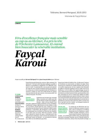   10	
  
Télérama, Bernard Merigaud, 30.01.2013
Interview de Fayçal Karoui
	
  
Télérama 3290 30/01/134
L’INVITÉ
À VOIR
La Folle Journée
de Nantes
du 30 janvier
au 3 février.
www.follejournee.fr
Concert de clôture
en direct, le
dimanche 3 février,
Arte, 18h55.
Orchestre
Lamoureux
le 24 mars à 17h,
Théâtre des
Champs-Elysées,
Paris 8e.
Tél.: 01 49 52 50 50.
Propos recueillis par Bernard Mérigaud Photos Jean-François Robert pour Télérama
Fayçal
Karoui
Féru d’excellence française mais sensible
au rap ou au klezmer, il a pris la tête
de l’Orchestre Lamoureux. Et entend
bien bousculer la vénérable institution.
Fayçal Karoui parle durant les concerts. Mais comment s’en
émouvoir ? C’est lui, le chef ! Qui aime expliquer au public et
illustrer en préambule la singularité ou la difficulté d’une
œuvre à venir. Ce passionné de 41 ans au parcours jalonné
de coups de cœur a monté l’Orchestre de Pau pays de Béarn
il y a douze ans, et vient de prendre la tête de l’Orchestre La-
moureux, projeté au cœur de la Folle Journée de Nantes,
avec pas moins de dix-sept concerts. Son nouveau défi : l’ex-
cellence française. Pas moins.
J’aimerais vous raconter que, tout petit
déjà, je montais sur la table pour diri-
ger des disques à l’aide d’une aiguille à
tricoter… mais ce fut un hasard. Pour
mon père, médecin d’origine tunisienne, le bac scientifique
représentait l’unique objectif pour ses trois enfants. Le pia-
no, à la maison, passait après les cours. Gamin, je ne réali-
sais même pas ma chance d’avoir Catherine Collard comme
professeur. A Saint-Maur, elle partageait sa vaste demeure
en communauté avec ses élèves, se réservant une chambre
et une pièce pour son piano. Elle était excessive, compli-
quée, adorait les voitures de sport, n’abordait pas la mu-
sique de façon analytique, mais en termes de sensations, de
générosité sonore, de phrasé… et s’arrachait les cheveux
avec l’élève un rien dilettante que j’étais.
Durant mes études de maths en fac, j’ai découvert l’univers
de l’orchestre au conservatoire, en aidant à la régie. J’étais
fasciné par le condensé de comédie humaine dans cette mi-
cro-société. Jusqu’au jour où mes copains m’ont demandé
de pallier le retard du répétiteur pour le Triple Concerto de
Beethoven. Ce fut le début d’un apprentissage un peu bi-
zarre, même lorsque j’entrai en troisième cycle de direction
d’orchestre au Conservatoire de Paris, qui venait d’être créé.
Mes camarades de cours se ruaient pour diriger les nobles
formes symphoniques pour grand orchestre, mais à raison
d’un seul mouvement par personne pour qu’il y en ait pour
chacun. Moi, je me contentais pleinement, je m’enivrais en
abordant les concertos dans toute leur durée. J’ai alors réa-
lisé ce qui fait le sel de ce métier : un échange de points de
vue, de partis pris entre artistes.
Très vite, vous
devenez l’assistant
de Michel Plasson à
Toulouse. Etait-ce
une bonne école?
Ce n’était pas un théoricien qui s’as-
seyait à la table pour annoter ses parti-
tions, mais un instinctif. Il m’utilisait
beaucoup pour les répétitions, quand
il fallait travailler lentement, ancrer
l’œuvre dans l’orchestre. Puis il prenait
la main… et ce n’était plus la même chose. Je lui dois ma pas-
sion pour la musique française, qui est l’identité même de
l’Orchestre Lamoureux, dont je viens de prendre la charge.
Comment
êtes-vous devenu
chef d’orchestre?
 