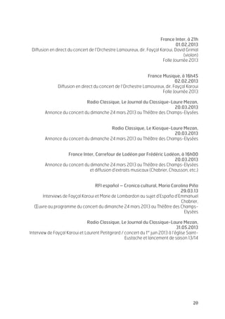   20	
  
France Inter, à 21h
01.02.2013
Diffusion en direct du concert de l’Orchestre Lamoureux, dir. Fayçal Karoui, David Grimal
(violon)
Folle Journée 2013
France Musique, à 16h45
02.02.2013
Diffusion en direct du concert de l’Orchestre Lamoureux, dir. Fayçal Karoui
Folle Journée 2013
Radio Classique, Le Journal du Classique-Laure Mezan,
20.03.2013
Annonce du concert du dimanche 24 mars 2013 au Théâtre des Champs-Elysées
Radio Classique, Le Kiosque-Laure Mezan,
20.03.2013
Annonce du concert du dimanche 24 mars 2013 au Théâtre des Champs-Elysées
France Inter, Carrefour de Lodéon par Frédéric Lodéon, à 16h00
20.03.2013
Annonce du concert du dimanche 24 mars 2013 au Théâtre des Champs-Elysées
et diffusion d’extraits musicaux (Chabrier, Chausson, etc.)
RFI español – Cronica cultural, Maria Carolina Piña
29.03.13
Interviews de Fayçal Karoui et Marie de Lombardon au sujet d’España d’Emmanuel
Chabrier,
Œuvre au programme du concert du dimanche 24 mars 2013 au Théâtre des Champs-
Elysées
Radio Classique, Le Journal du Classique-Laure Mezan,
31.05.2013
Interview de Fayçal Karoui et Laurent Petitgirard / concert du 1er
juin 2013 à l’église Saint-
Eustache et lancement de saison 13/14
 