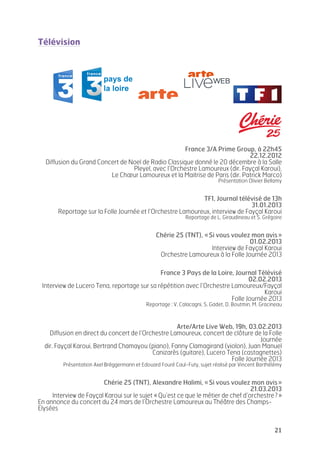   21	
  
Télévision
France 3/A Prime Group, à 22h45
22.12.2012
Diffusion du Grand Concert de Noel de Radio Classique donné le 20 décembre à la Salle
Pleyel, avec l’Orchestre Lamoureux (dir. Fayçal Karoui),
Le Chœur Lamoureux et la Maitrise de Paris (dir. Patrick Marco)
Présentation Olivier Bellamy
TF1, Journal télévisé de 13h
31.01.2013
Reportage sur la Folle Journée et l’Orchestre Lamoureux, interview de Fayçal Karoui
Reportage de L. Giraudineau et S. Grégoire
Chérie 25 (TNT), «Si vous voulez mon avis»
01.02.2013
Interview de Fayçal Karoui
Orchestre Lamoureux à la Folle Journée 2013
France 3 Pays de la Loire, Journal Télévisé
02.02.2013
Interview de Lucero Tena, reportage sur sa répétition avec l’Orchestre Lamoureux/Fayçal
Karoui
Folle Journée 2013
Reportage : V. Calacagni, S. Gadet, D. Boutmin, M. Gracineau
Arte/Arte Live Web, 19h, 03.02.2013
Diffusion en direct du concert de l’Orchestre Lamoureux, concert de clôture de la Folle
Journée
dir. Fayçal Karoui, Bertrand Chamayou (piano), Fanny Clamagirand (violon), Juan Manuel
Canizarès (guitare), Lucero Tena (castagnettes)
Folle Journée 2013
Présentation Axel Brëggermann et Edouard Fouré Caul-Futy, sujet réalisé par Vincent Barthélémy
Chérie 25 (TNT), Alexandre Halimi, «Si vous voulez mon avis»
21.03.2013
Interview de Fayçal Karoui sur le sujet «Qu’est ce que le métier de chef d’orchestre?»
En annonce du concert du 24 mars de l’Orchestre Lamoureux au Théâtre des Champs-
Elysées
 