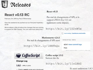 Releases
http://bit.ly/1D2nW5x
React v0.13
Pas mal de changements d’API, et le
support d’ES 6 (La 13.1 est
également sortie depuis).
http://bit.ly/1HHFbQu
Et aussi underscore 1.8.3
Marionnette v2.4.1
Pas mal de changements d’API aussi
http://bit.ly/1IsLBAZ
Coffee script 1.9.2
Surtout des fix
 
