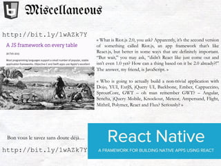« What is Riot.js 2.0, you ask? Apparently, it’s the second version
of something called Riot.js, an app framework that’s like
React.js, but better in some ways that are definitely important.
“But wait,” you may ask, “didn’t React like just come out and
isn’t even 1.0 yet? How can a thing based on it be 2.0 already?!”
The answer, my friend, is JavaScript. »
« Who is going to actually build a non-trivial application with
Dojo, YUI, ExtJS, jQuery UI, Backbone, Ember, Cappuccino,
SproutCore, GWT – oh man remember GWT? – Angular,
Sencha, jQuery Mobile, Knockout, Meteor, Ampersand, Flight,
Mithril, Polymer, React and Flux? Seriously? »
Miscellaneous
http://bit.ly/1wAZk7Y
http://bit.ly/1wAZk7Y
Bon vous le savez sans doute déjà…
 